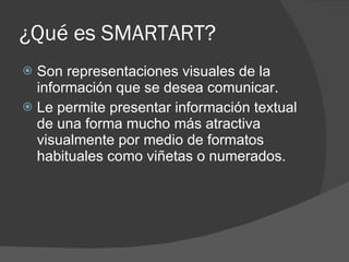 ¿Qué es SMARTART? Son representaciones visuales de la información que se desea comunicar. Le permite presentar información textual de una forma mucho más atractiva visualmente por medio de formatos habituales como viñetas o numerados. 
