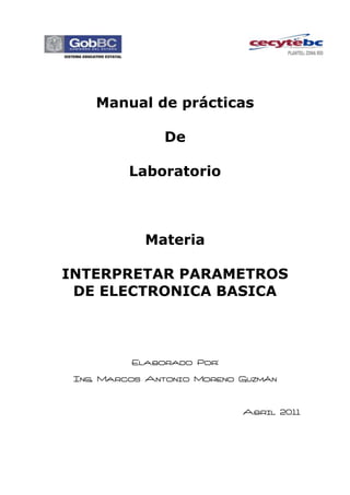 Manual de prácticas

               De

          Laboratorio



            Materia

INTERPRETAR PARAMETROS
 DE ELECTRONICA BASICA



          Elaborado Por:

 Ing. Marcos Antonio Moreno Guzmán



                            Abril 2011
 