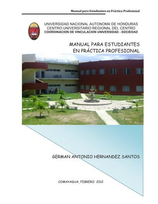 Manual para Estudiantes en Práctica Profesional
UNIVERSIDAD NACIONAL AUTONOMA DE HONDURAS
CENTRO UNIVERSITARIO REGIONAL DEL CENTRO
COORDINACION DE VINCULACION UNIVERSIDAD - SOCIEDAD
MANUAL PARA ESTUDIANTES
EN PRÁCTICA PROFESIONAL
GERMAN ANTONIO HERNANDEZ SANTOS
COMAYAGUA, FEBRERO 2012
 