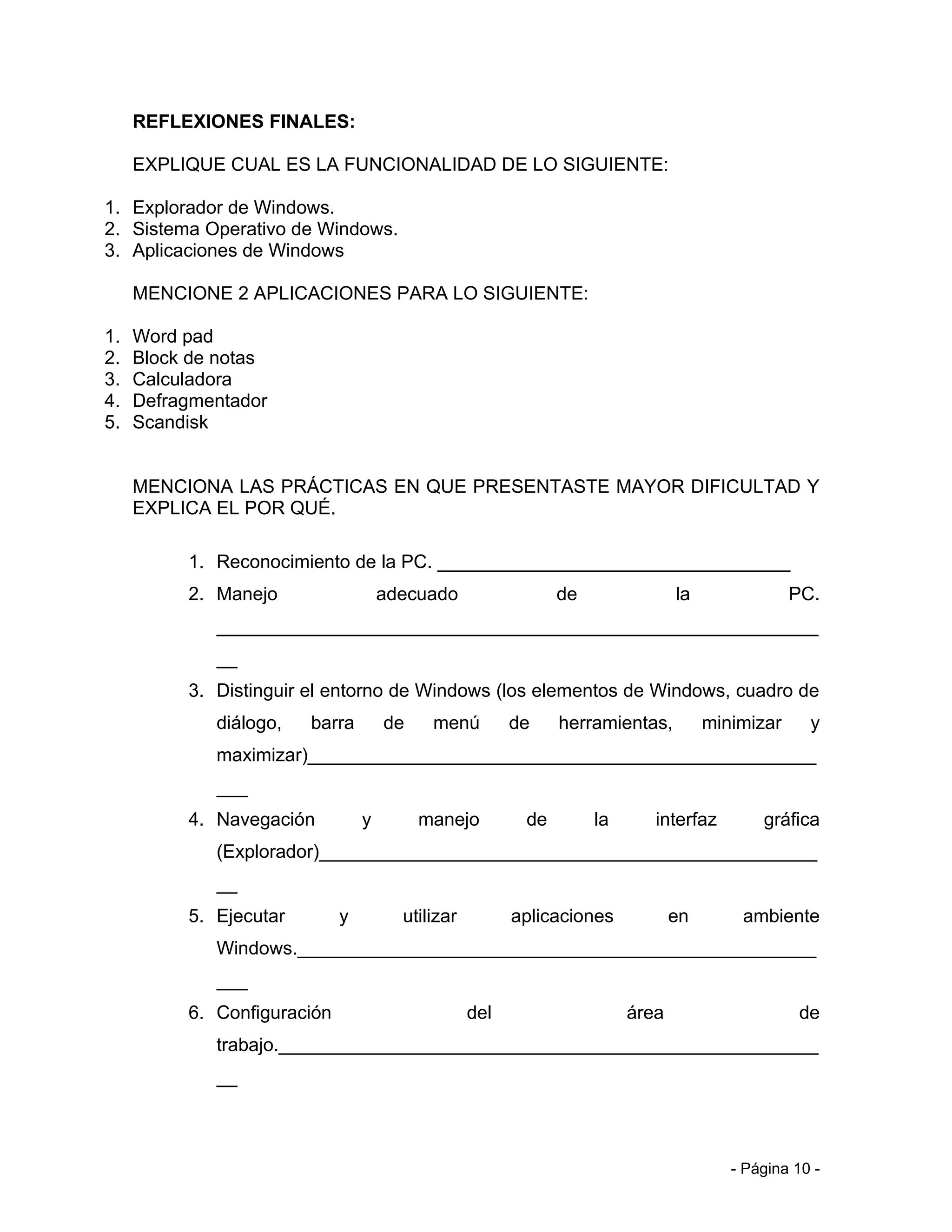 REFLEXIONES FINALES:

     EXPLIQUE CUAL ES LA FUNCIONALIDAD DE LO SIGUIENTE:

1. Explorador de Windows.
2. Sistema Operativo de Windows.
3. Aplicaciones de Windows

     MENCIONE 2 APLICACIONES PARA LO SIGUIENTE:

1.   Word pad
2.   Block de notas
3.   Calculadora
4.   Defragmentador
5.   Scandisk


     MENCIONA LAS PRÁCTICAS EN QUE PRESENTASTE MAYOR DIFICULTAD Y
     EXPLICA EL POR QUÉ.

          1. Reconocimiento de la PC. __________________________________
          2. Manejo                  adecuado                 de               la               PC.
             __________________________________________________________
             __
          3. Distinguir el entorno de Windows (los elementos de Windows, cuadro de
             diálogo,   barra        de    menú         de    herramientas,         minimizar     y
             maximizar)_________________________________________________
             ___
          4. Navegación          y        manejo         de        la      interfaz        gráfica
             (Explorador)________________________________________________
             __
          5. Ejecutar        y         utilizar         aplicaciones           en       ambiente
             Windows.__________________________________________________
             ___
          6. Configuración                        del                   área                     de
             trabajo.____________________________________________________
             __



                                                                                       - Página 10 -
 