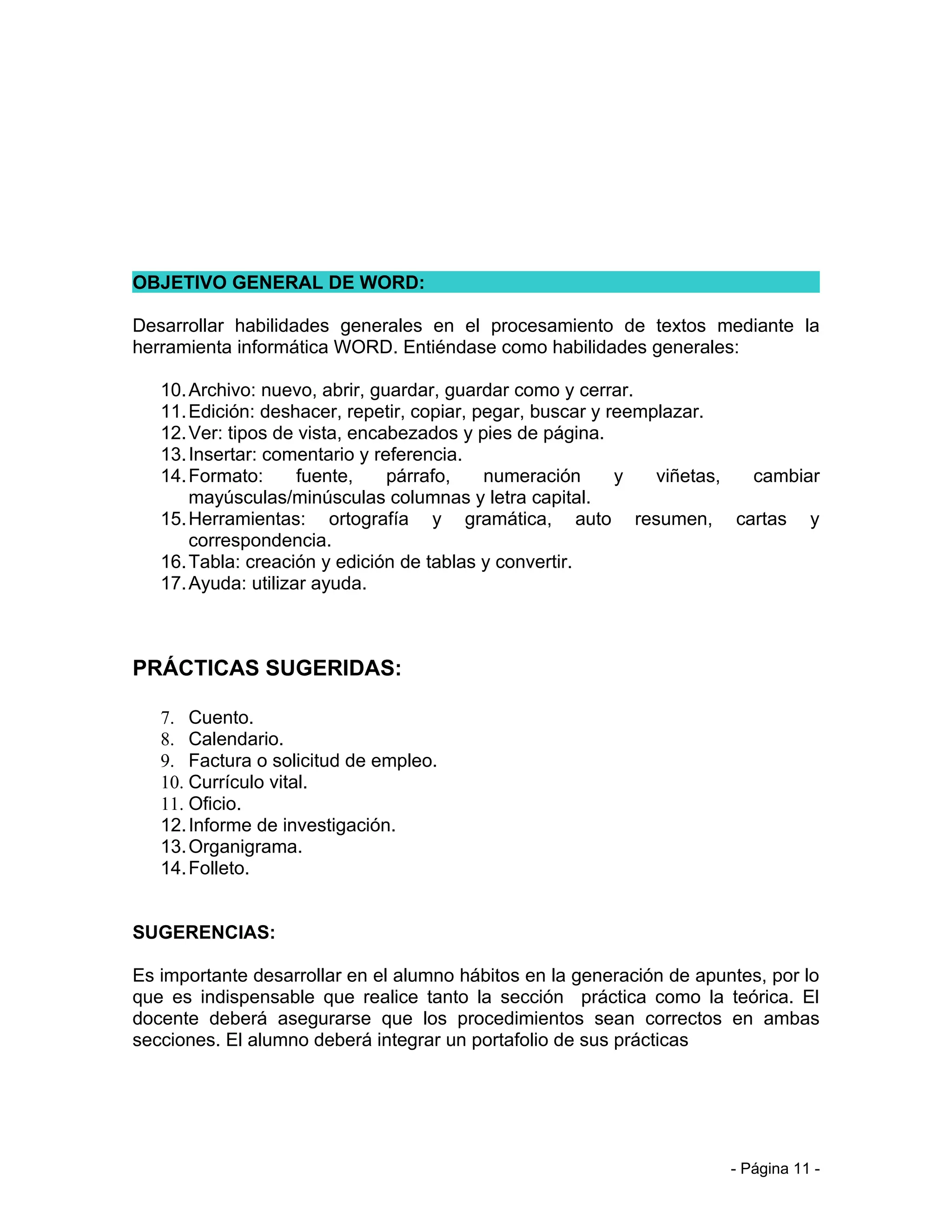 OBJETIVO GENERAL DE WORD:

Desarrollar habilidades generales en el procesamiento de textos mediante la
herramienta informática WORD. Entiéndase como habilidades generales:

   10. Archivo: nuevo, abrir, guardar, guardar como y cerrar.
   11. Edición: deshacer, repetir, copiar, pegar, buscar y reemplazar.
   12. Ver: tipos de vista, encabezados y pies de página.
   13. Insertar: comentario y referencia.
   14. Formato:      fuente,    párrafo,    numeración      y   viñetas, cambiar
       mayúsculas/minúsculas columnas y letra capital.
   15. Herramientas: ortografía y gramática, auto resumen, cartas y
       correspondencia.
   16. Tabla: creación y edición de tablas y convertir.
   17. Ayuda: utilizar ayuda.



PRÁCTICAS SUGERIDAS:

   7. Cuento.
   8. Calendario.
   9. Factura o solicitud de empleo.
   10. Currículo vital.
   11. Oficio.
   12. Informe de investigación.
   13. Organigrama.
   14. Folleto.


SUGERENCIAS:

Es importante desarrollar en el alumno hábitos en la generación de apuntes, por lo
que es indispensable que realice tanto la sección práctica como la teórica. El
docente deberá asegurarse que los procedimientos sean correctos en ambas
secciones. El alumno deberá integrar un portafolio de sus prácticas




                                                                       - Página 11 -
 