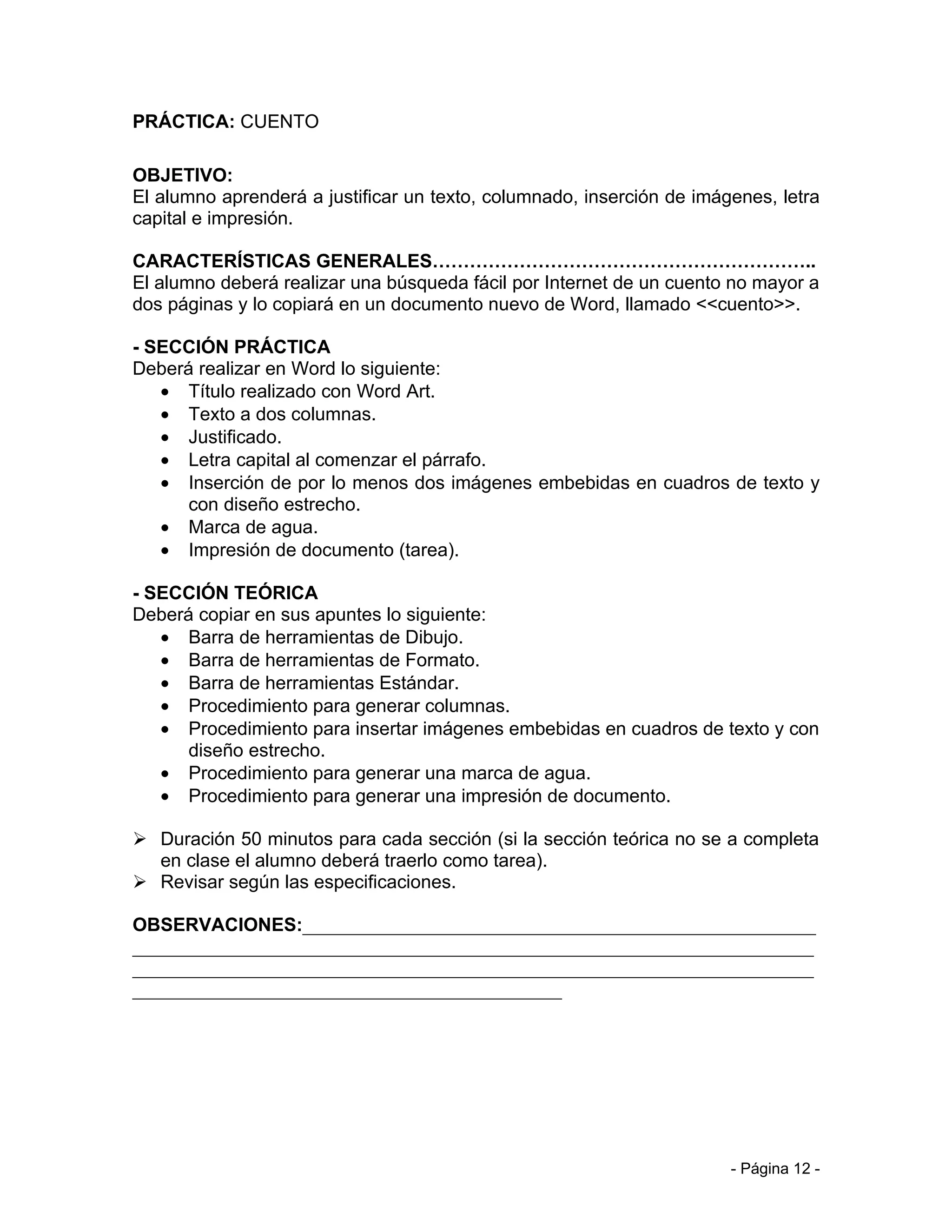 PRÁCTICA: CUENTO

OBJETIVO:
El alumno aprenderá a justificar un texto, columnado, inserción de imágenes, letra
capital e impresión.

CARACTERÍSTICAS GENERALES……………………………………………………..
El alumno deberá realizar una búsqueda fácil por Internet de un cuento no mayor a
dos páginas y lo copiará en un documento nuevo de Word, llamado <<cuento>>.

- SECCIÓN PRÁCTICA
Deberá realizar en Word lo siguiente:
   • Título realizado con Word Art.
   • Texto a dos columnas.
   • Justificado.
   • Letra capital al comenzar el párrafo.
   • Inserción de por lo menos dos imágenes embebidas en cuadros de texto y
      con diseño estrecho.
   • Marca de agua.
   • Impresión de documento (tarea).

- SECCIÓN TEÓRICA
Deberá copiar en sus apuntes lo siguiente:
   • Barra de herramientas de Dibujo.
   • Barra de herramientas de Formato.
   • Barra de herramientas Estándar.
   • Procedimiento para generar columnas.
   • Procedimiento para insertar imágenes embebidas en cuadros de texto y con
      diseño estrecho.
   • Procedimiento para generar una marca de agua.
   • Procedimiento para generar una impresión de documento.

 Duración 50 minutos para cada sección (si la sección teórica no se a completa
  en clase el alumno deberá traerlo como tarea).
 Revisar según las especificaciones.

OBSERVACIONES:_______________________________________________________
_________________________________________________________________________
_________________________________________________________________________
______________________________________________




                                                                       - Página 12 -
 