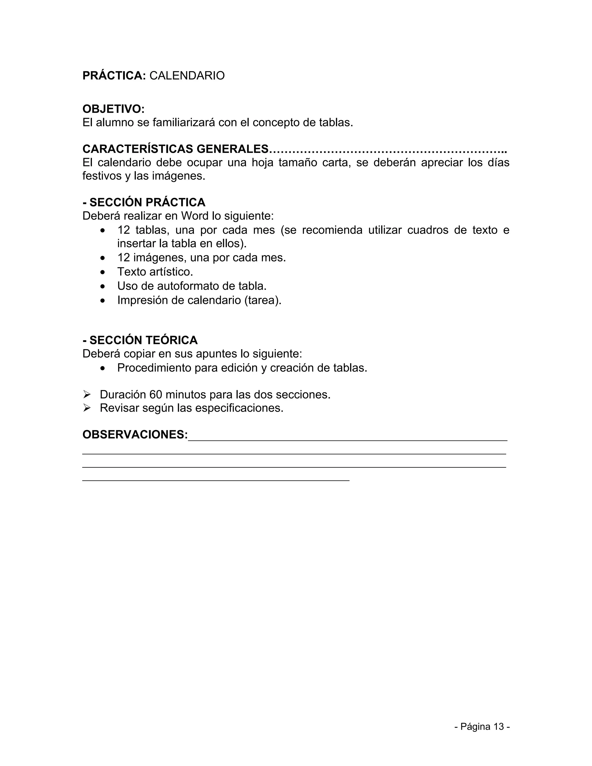 PRÁCTICA: CALENDARIO

OBJETIVO:
El alumno se familiarizará con el concepto de tablas.

CARACTERÍSTICAS GENERALES……………………………………………………..
El calendario debe ocupar una hoja tamaño carta, se deberán apreciar los días
festivos y las imágenes.

- SECCIÓN PRÁCTICA
Deberá realizar en Word lo siguiente:
   • 12 tablas, una por cada mes (se recomienda utilizar cuadros de texto e
      insertar la tabla en ellos).
   • 12 imágenes, una por cada mes.
   • Texto artístico.
   • Uso de autoformato de tabla.
   • Impresión de calendario (tarea).


- SECCIÓN TEÓRICA
Deberá copiar en sus apuntes lo siguiente:
   • Procedimiento para edición y creación de tablas.

 Duración 60 minutos para las dos secciones.
 Revisar según las especificaciones.

OBSERVACIONES:_______________________________________________________
_________________________________________________________________________
_________________________________________________________________________
______________________________________________




                                                                   - Página 13 -
 