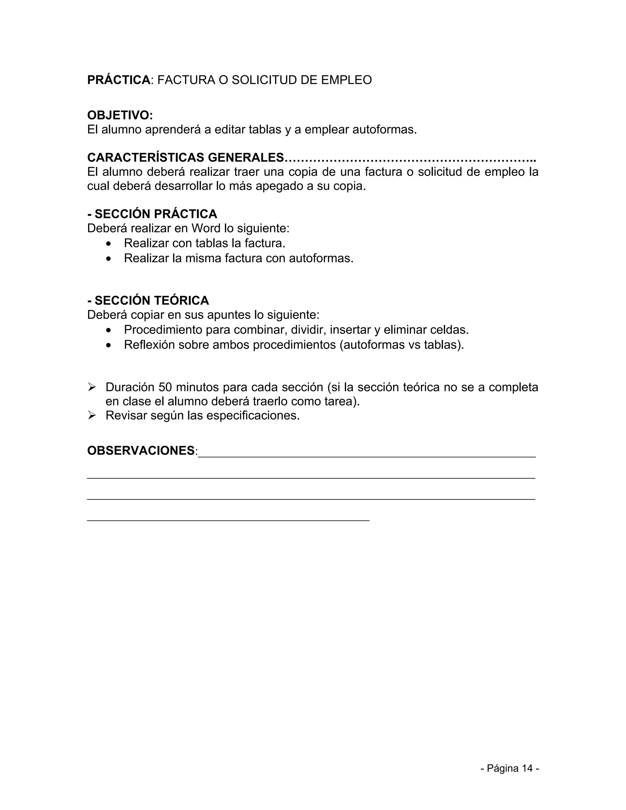 PRÁCTICA: FACTURA O SOLICITUD DE EMPLEO

OBJETIVO:
El alumno aprenderá a editar tablas y a emplear autoformas.

CARACTERÍSTICAS GENERALES……………………………………………………..
El alumno deberá realizar traer una copia de una factura o solicitud de empleo la
cual deberá desarrollar lo más apegado a su copia.

- SECCIÓN PRÁCTICA
Deberá realizar en Word lo siguiente:
   • Realizar con tablas la factura.
   • Realizar la misma factura con autoformas.


- SECCIÓN TEÓRICA
Deberá copiar en sus apuntes lo siguiente:
   • Procedimiento para combinar, dividir, insertar y eliminar celdas.
   • Reflexión sobre ambos procedimientos (autoformas vs tablas).


 Duración 50 minutos para cada sección (si la sección teórica no se a completa
  en clase el alumno deberá traerlo como tarea).
 Revisar según las especificaciones.

OBSERVACIONES:_______________________________________________________
_________________________________________________________________________
_________________________________________________________________________
______________________________________________




                                                                         - Página 14 -
 