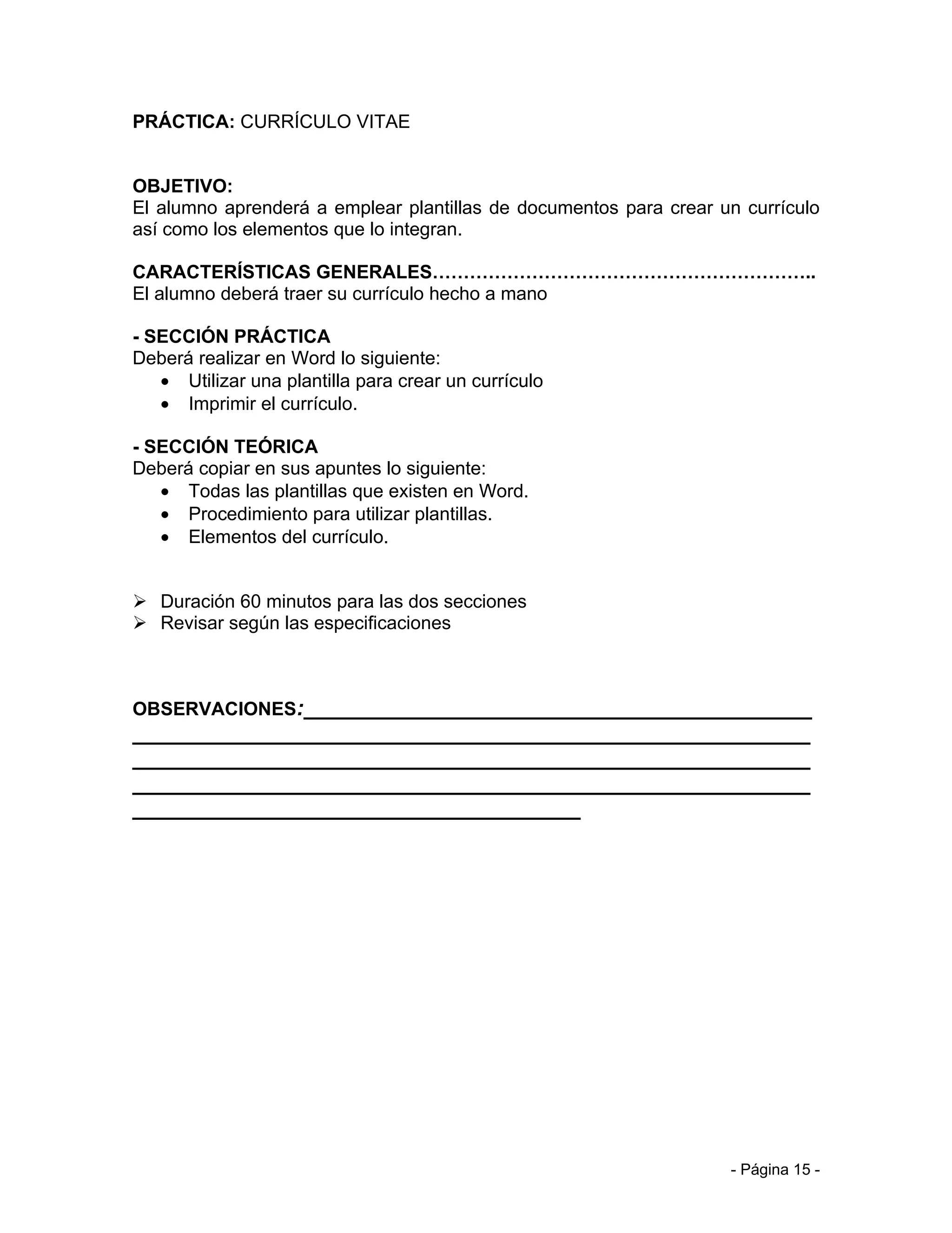 PRÁCTICA: CURRÍCULO VITAE


OBJETIVO:
El alumno aprenderá a emplear plantillas de documentos para crear un currículo
así como los elementos que lo integran.

CARACTERÍSTICAS GENERALES……………………………………………………..
El alumno deberá traer su currículo hecho a mano

- SECCIÓN PRÁCTICA
Deberá realizar en Word lo siguiente:
   • Utilizar una plantilla para crear un currículo
   • Imprimir el currículo.

- SECCIÓN TEÓRICA
Deberá copiar en sus apuntes lo siguiente:
   • Todas las plantillas que existen en Word.
   • Procedimiento para utilizar plantillas.
   • Elementos del currículo.


 Duración 60 minutos para las dos secciones
 Revisar según las especificaciones



OBSERVACIONES:__________________________________________
________________________________________________________
________________________________________________________
________________________________________________________
_____________________________________




                                                                   - Página 15 -
 