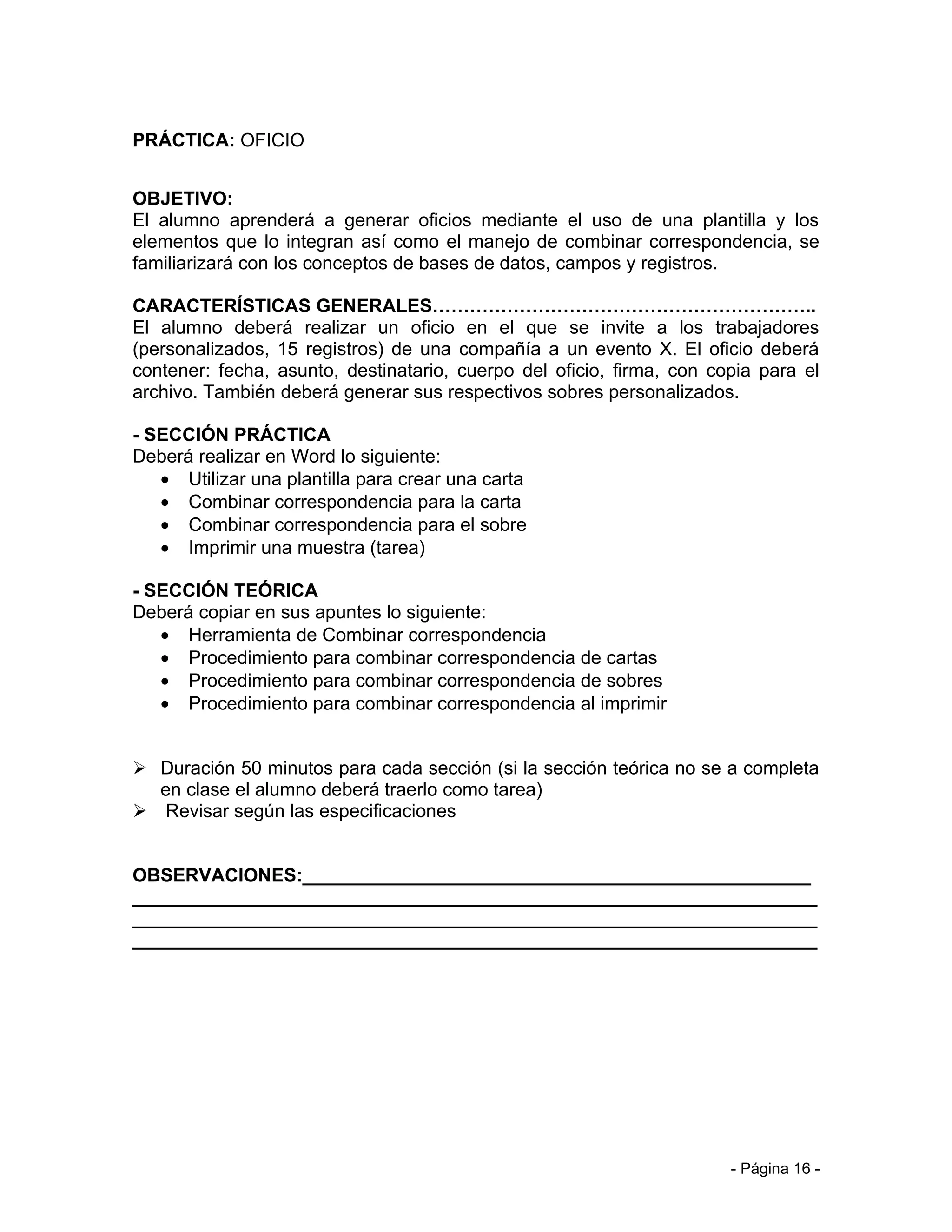 PRÁCTICA: OFICIO


OBJETIVO:
El alumno aprenderá a generar oficios mediante el uso de una plantilla y los
elementos que lo integran así como el manejo de combinar correspondencia, se
familiarizará con los conceptos de bases de datos, campos y registros.

CARACTERÍSTICAS GENERALES……………………………………………………..
El alumno deberá realizar un oficio en el que se invite a los trabajadores
(personalizados, 15 registros) de una compañía a un evento X. El oficio deberá
contener: fecha, asunto, destinatario, cuerpo del oficio, firma, con copia para el
archivo. También deberá generar sus respectivos sobres personalizados.

- SECCIÓN PRÁCTICA
Deberá realizar en Word lo siguiente:
   • Utilizar una plantilla para crear una carta
   • Combinar correspondencia para la carta
   • Combinar correspondencia para el sobre
   • Imprimir una muestra (tarea)

- SECCIÓN TEÓRICA
Deberá copiar en sus apuntes lo siguiente:
   • Herramienta de Combinar correspondencia
   • Procedimiento para combinar correspondencia de cartas
   • Procedimiento para combinar correspondencia de sobres
   • Procedimiento para combinar correspondencia al imprimir


 Duración 50 minutos para cada sección (si la sección teórica no se a completa
  en clase el alumno deberá traerlo como tarea)
 Revisar según las especificaciones


OBSERVACIONES:_________________________________________________
__________________________________________________________________
__________________________________________________________________
__________________________________________________________________




                                                                       - Página 16 -
 
