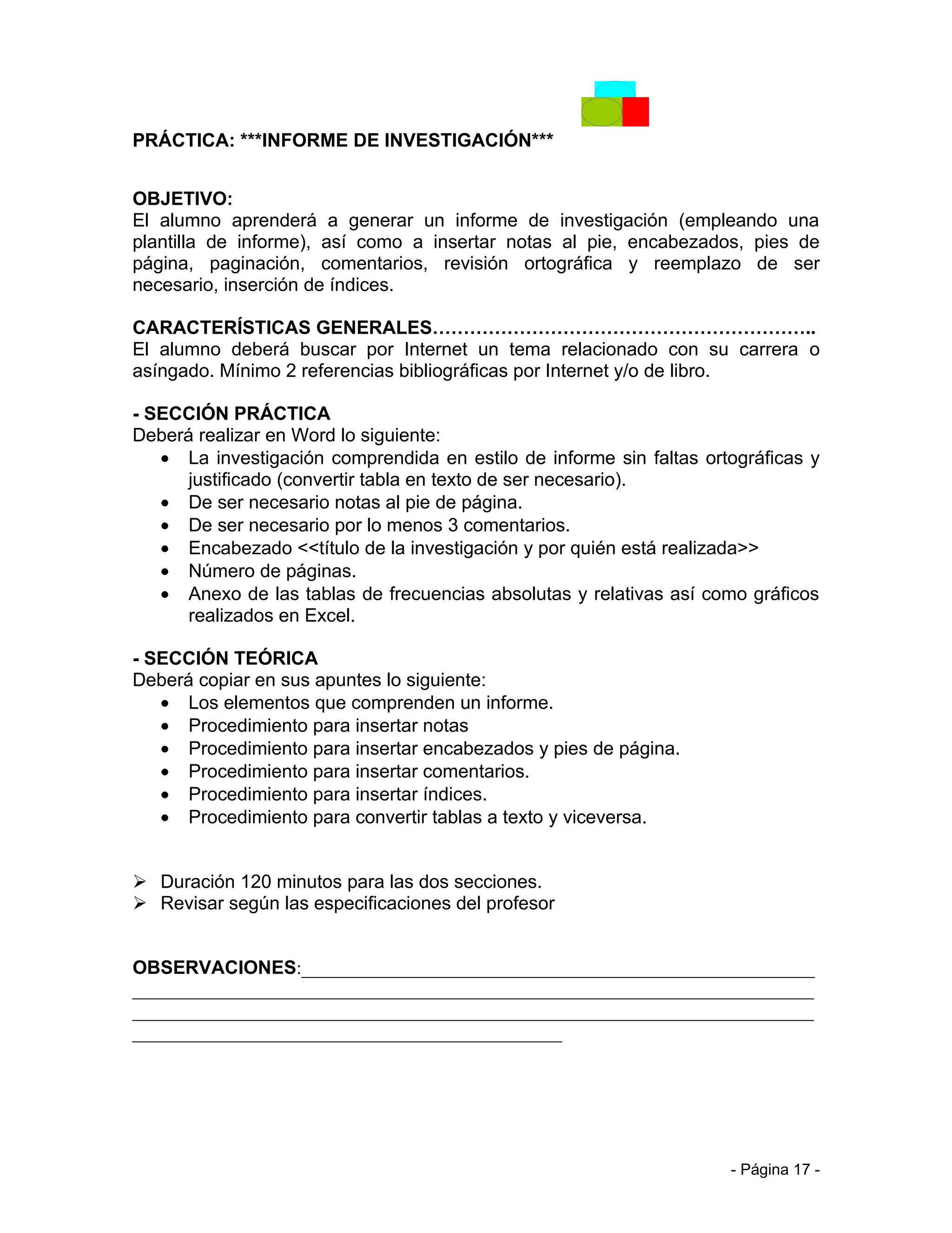 PRÁCTICA: ***INFORME DE INVESTIGACIÓN***


OBJETIVO:
El alumno aprenderá a generar un informe de investigación (empleando una
plantilla de informe), así como a insertar notas al pie, encabezados, pies de
página, paginación, comentarios, revisión ortográfica y reemplazo de ser
necesario, inserción de índices.

CARACTERÍSTICAS GENERALES……………………………………………………..
El alumno deberá buscar por Internet un tema relacionado con su carrera o
asíngado. Mínimo 2 referencias bibliográficas por Internet y/o de libro.

- SECCIÓN PRÁCTICA
Deberá realizar en Word lo siguiente:
   • La investigación comprendida en estilo de informe sin faltas ortográficas y
      justificado (convertir tabla en texto de ser necesario).
   • De ser necesario notas al pie de página.
   • De ser necesario por lo menos 3 comentarios.
   • Encabezado <<título de la investigación y por quién está realizada>>
   • Número de páginas.
   • Anexo de las tablas de frecuencias absolutas y relativas así como gráficos
      realizados en Excel.

- SECCIÓN TEÓRICA
Deberá copiar en sus apuntes lo siguiente:
   • Los elementos que comprenden un informe.
   • Procedimiento para insertar notas
   • Procedimiento para insertar encabezados y pies de página.
   • Procedimiento para insertar comentarios.
   • Procedimiento para insertar índices.
   • Procedimiento para convertir tablas a texto y viceversa.


 Duración 120 minutos para las dos secciones.
 Revisar según las especificaciones del profesor


OBSERVACIONES:_______________________________________________________
_________________________________________________________________________
_________________________________________________________________________
______________________________________________




                                                                     - Página 17 -
 