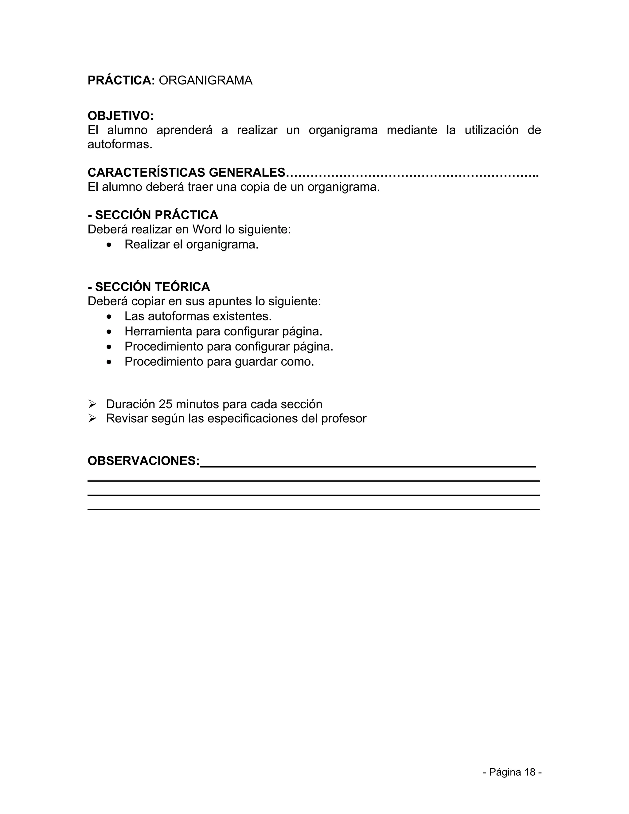 PRÁCTICA: ORGANIGRAMA

OBJETIVO:
El alumno aprenderá a realizar un organigrama mediante la utilización de
autoformas.

CARACTERÍSTICAS GENERALES……………………………………………………..
El alumno deberá traer una copia de un organigrama.

- SECCIÓN PRÁCTICA
Deberá realizar en Word lo siguiente:
   • Realizar el organigrama.


- SECCIÓN TEÓRICA
Deberá copiar en sus apuntes lo siguiente:
   • Las autoformas existentes.
   • Herramienta para configurar página.
   • Procedimiento para configurar página.
   • Procedimiento para guardar como.


 Duración 25 minutos para cada sección
 Revisar según las especificaciones del profesor


OBSERVACIONES:_________________________________________________
__________________________________________________________________
__________________________________________________________________
__________________________________________________________________




                                                              - Página 18 -
 
