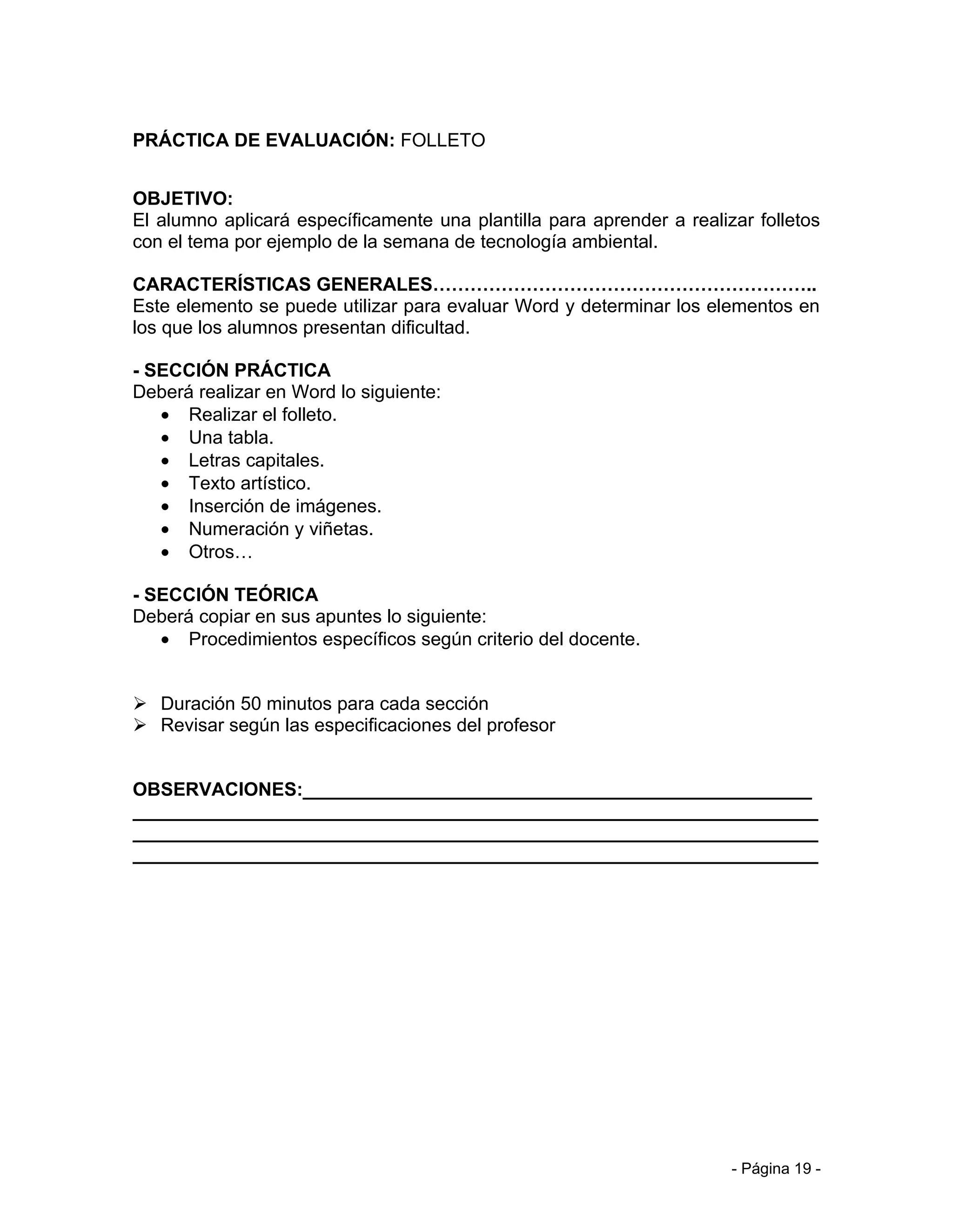 PRÁCTICA DE EVALUACIÓN: FOLLETO


OBJETIVO:
El alumno aplicará específicamente una plantilla para aprender a realizar folletos
con el tema por ejemplo de la semana de tecnología ambiental.

CARACTERÍSTICAS GENERALES……………………………………………………..
Este elemento se puede utilizar para evaluar Word y determinar los elementos en
los que los alumnos presentan dificultad.

- SECCIÓN PRÁCTICA
Deberá realizar en Word lo siguiente:
   • Realizar el folleto.
   • Una tabla.
   • Letras capitales.
   • Texto artístico.
   • Inserción de imágenes.
   • Numeración y viñetas.
   • Otros…

- SECCIÓN TEÓRICA
Deberá copiar en sus apuntes lo siguiente:
   • Procedimientos específicos según criterio del docente.


 Duración 50 minutos para cada sección
 Revisar según las especificaciones del profesor


OBSERVACIONES:_________________________________________________
__________________________________________________________________
__________________________________________________________________
__________________________________________________________________




                                                                       - Página 19 -
 