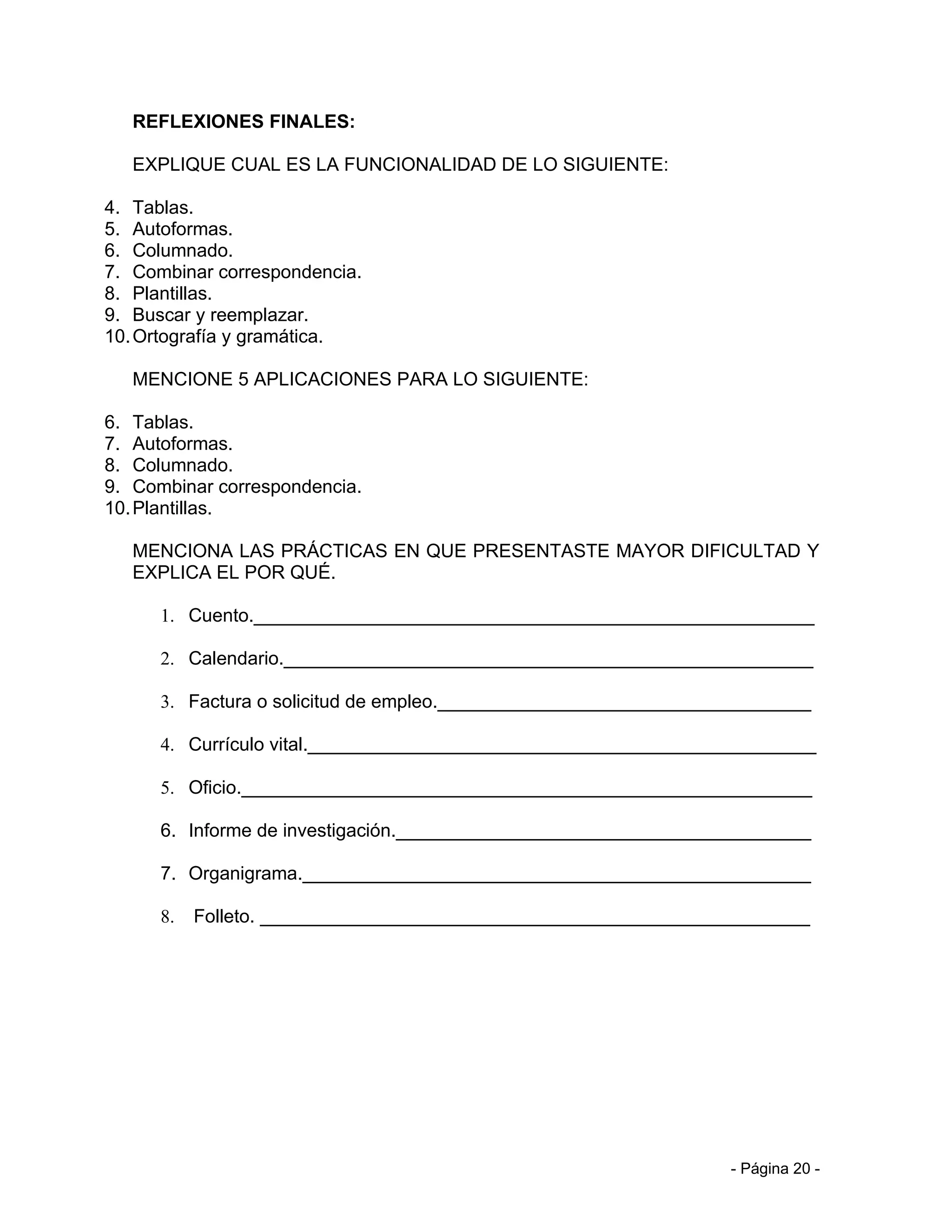 REFLEXIONES FINALES:

   EXPLIQUE CUAL ES LA FUNCIONALIDAD DE LO SIGUIENTE:

4. Tablas.
5. Autoformas.
6. Columnado.
7. Combinar correspondencia.
8. Plantillas.
9. Buscar y reemplazar.
10. Ortografía y gramática.

   MENCIONE 5 APLICACIONES PARA LO SIGUIENTE:

6. Tablas.
7. Autoformas.
8. Columnado.
9. Combinar correspondencia.
10. Plantillas.

   MENCIONA LAS PRÁCTICAS EN QUE PRESENTASTE MAYOR DIFICULTAD Y
   EXPLICA EL POR QUÉ.

      1. Cuento.______________________________________________________

      2. Calendario.___________________________________________________

      3. Factura o solicitud de empleo.____________________________________

      4. Currículo vital._________________________________________________

      5. Oficio._______________________________________________________

      6. Informe de investigación.________________________________________

      7. Organigrama._________________________________________________

      8.   Folleto. _____________________________________________________




                                                                  - Página 20 -
 