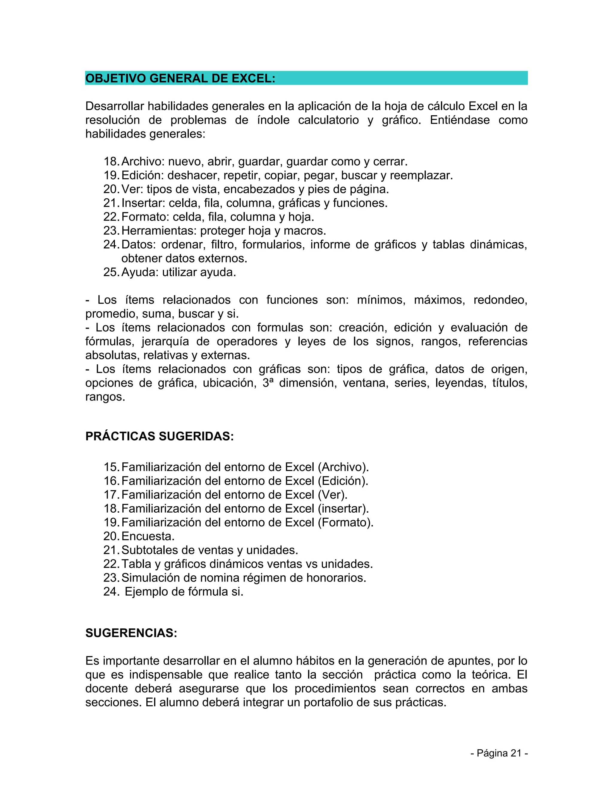 OBJETIVO GENERAL DE EXCEL:

Desarrollar habilidades generales en la aplicación de la hoja de cálculo Excel en la
resolución de problemas de índole calculatorio y gráfico. Entiéndase como
habilidades generales:

   18. Archivo: nuevo, abrir, guardar, guardar como y cerrar.
   19. Edición: deshacer, repetir, copiar, pegar, buscar y reemplazar.
   20. Ver: tipos de vista, encabezados y pies de página.
   21. Insertar: celda, fila, columna, gráficas y funciones.
   22. Formato: celda, fila, columna y hoja.
   23. Herramientas: proteger hoja y macros.
   24. Datos: ordenar, filtro, formularios, informe de gráficos y tablas dinámicas,
       obtener datos externos.
   25. Ayuda: utilizar ayuda.

- Los ítems relacionados con funciones son: mínimos, máximos, redondeo,
promedio, suma, buscar y si.
- Los ítems relacionados con formulas son: creación, edición y evaluación de
fórmulas, jerarquía de operadores y leyes de los signos, rangos, referencias
absolutas, relativas y externas.
- Los ítems relacionados con gráficas son: tipos de gráfica, datos de origen,
opciones de gráfica, ubicación, 3ª dimensión, ventana, series, leyendas, títulos,
rangos.


PRÁCTICAS SUGERIDAS:

   15. Familiarización del entorno de Excel (Archivo).
   16. Familiarización del entorno de Excel (Edición).
   17. Familiarización del entorno de Excel (Ver).
   18. Familiarización del entorno de Excel (insertar).
   19. Familiarización del entorno de Excel (Formato).
   20. Encuesta.
   21. Subtotales de ventas y unidades.
   22. Tabla y gráficos dinámicos ventas vs unidades.
   23. Simulación de nomina régimen de honorarios.
   24. Ejemplo de fórmula si.


SUGERENCIAS:

Es importante desarrollar en el alumno hábitos en la generación de apuntes, por lo
que es indispensable que realice tanto la sección práctica como la teórica. El
docente deberá asegurarse que los procedimientos sean correctos en ambas
secciones. El alumno deberá integrar un portafolio de sus prácticas.



                                                                         - Página 21 -
 
