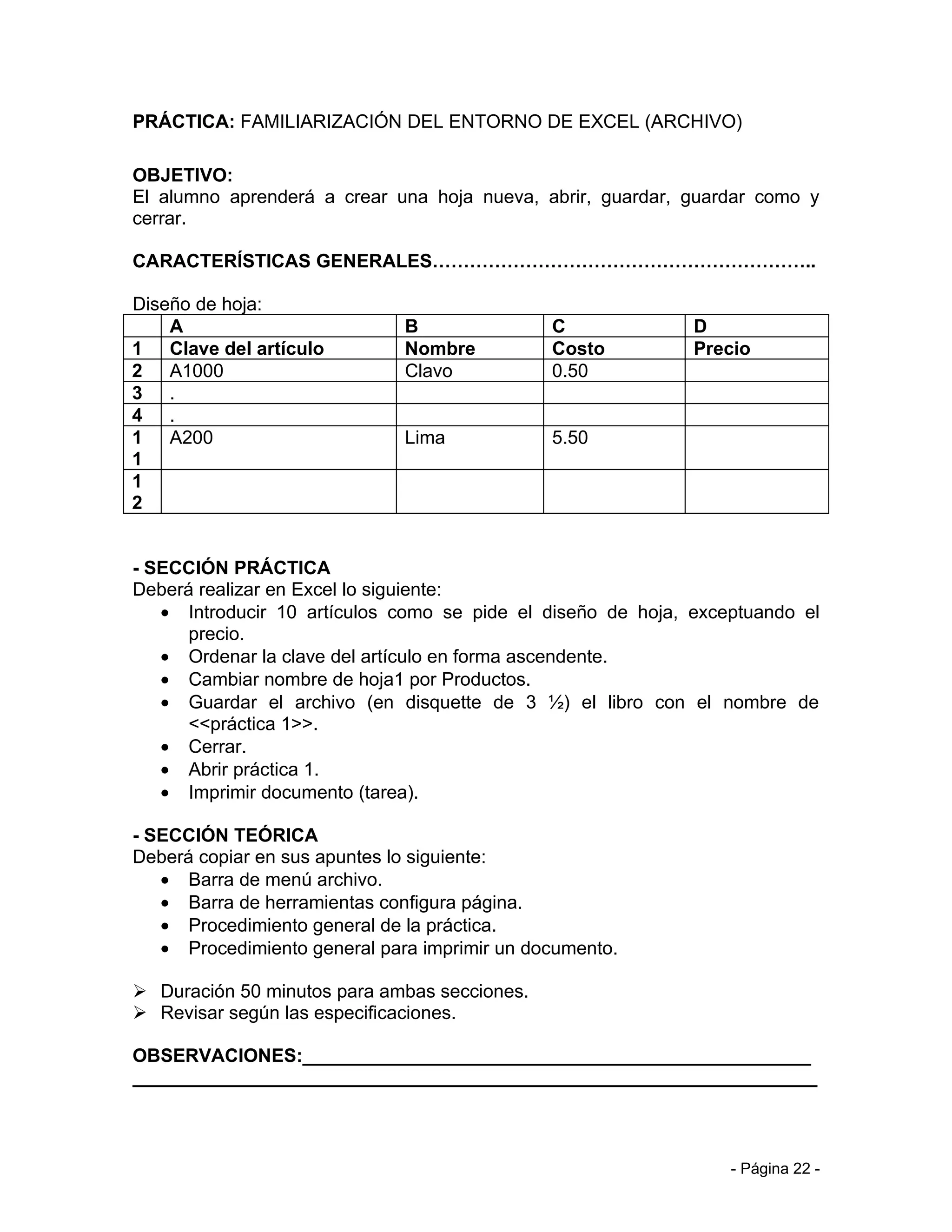 PRÁCTICA: FAMILIARIZACIÓN DEL ENTORNO DE EXCEL (ARCHIVO)

OBJETIVO:
El alumno aprenderá a crear una hoja nueva, abrir, guardar, guardar como y
cerrar.

CARACTERÍSTICAS GENERALES……………………………………………………..

Diseño de hoja:
    A                         B               C              D
1 Clave del artículo          Nombre          Costo          Precio
2 A1000                       Clavo           0.50
3 .
4 .
1 A200                        Lima            5.50
1
1
2


- SECCIÓN PRÁCTICA
Deberá realizar en Excel lo siguiente:
   • Introducir 10 artículos como se pide el diseño de hoja, exceptuando el
      precio.
   • Ordenar la clave del artículo en forma ascendente.
   • Cambiar nombre de hoja1 por Productos.
   • Guardar el archivo (en disquette de 3 ½) el libro con el nombre de
      <<práctica 1>>.
   • Cerrar.
   • Abrir práctica 1.
   • Imprimir documento (tarea).

- SECCIÓN TEÓRICA
Deberá copiar en sus apuntes lo siguiente:
   • Barra de menú archivo.
   • Barra de herramientas configura página.
   • Procedimiento general de la práctica.
   • Procedimiento general para imprimir un documento.

 Duración 50 minutos para ambas secciones.
 Revisar según las especificaciones.

OBSERVACIONES:_________________________________________________
__________________________________________________________________



                                                                 - Página 22 -
 
