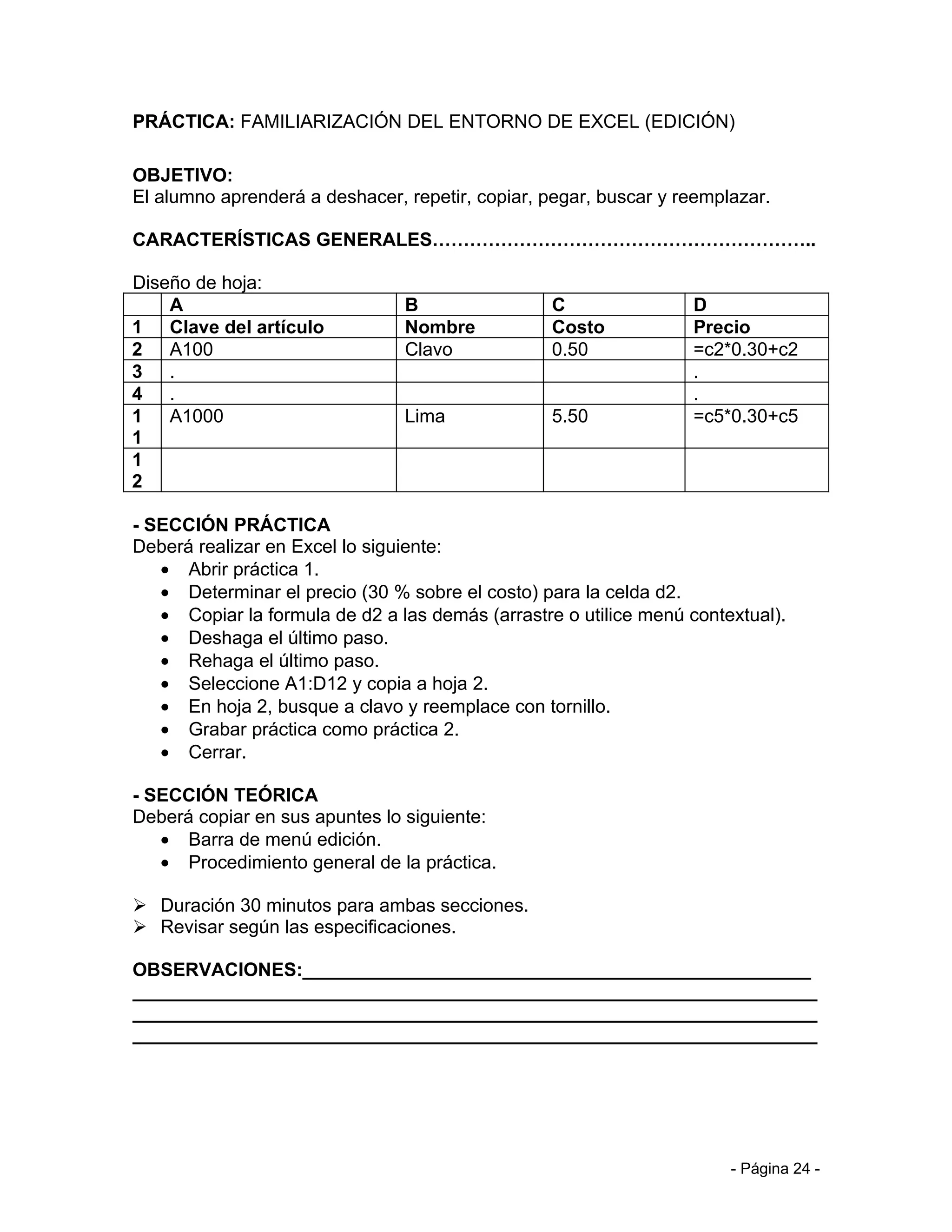 PRÁCTICA: FAMILIARIZACIÓN DEL ENTORNO DE EXCEL (EDICIÓN)

OBJETIVO:
El alumno aprenderá a deshacer, repetir, copiar, pegar, buscar y reemplazar.

CARACTERÍSTICAS GENERALES……………………………………………………..

Diseño de hoja:
    A                           B                 C               D
1 Clave del artículo            Nombre            Costo           Precio
2 A100                          Clavo             0.50            =c2*0.30+c2
3 .                                                               .
4 .                                                               .
1 A1000                         Lima              5.50            =c5*0.30+c5
1
1
2

- SECCIÓN PRÁCTICA
Deberá realizar en Excel lo siguiente:
   • Abrir práctica 1.
   • Determinar el precio (30 % sobre el costo) para la celda d2.
   • Copiar la formula de d2 a las demás (arrastre o utilice menú contextual).
   • Deshaga el último paso.
   • Rehaga el último paso.
   • Seleccione A1:D12 y copia a hoja 2.
   • En hoja 2, busque a clavo y reemplace con tornillo.
   • Grabar práctica como práctica 2.
   • Cerrar.

- SECCIÓN TEÓRICA
Deberá copiar en sus apuntes lo siguiente:
   • Barra de menú edición.
   • Procedimiento general de la práctica.

 Duración 30 minutos para ambas secciones.
 Revisar según las especificaciones.

OBSERVACIONES:_________________________________________________
__________________________________________________________________
__________________________________________________________________
__________________________________________________________________




                                                                       - Página 24 -
 