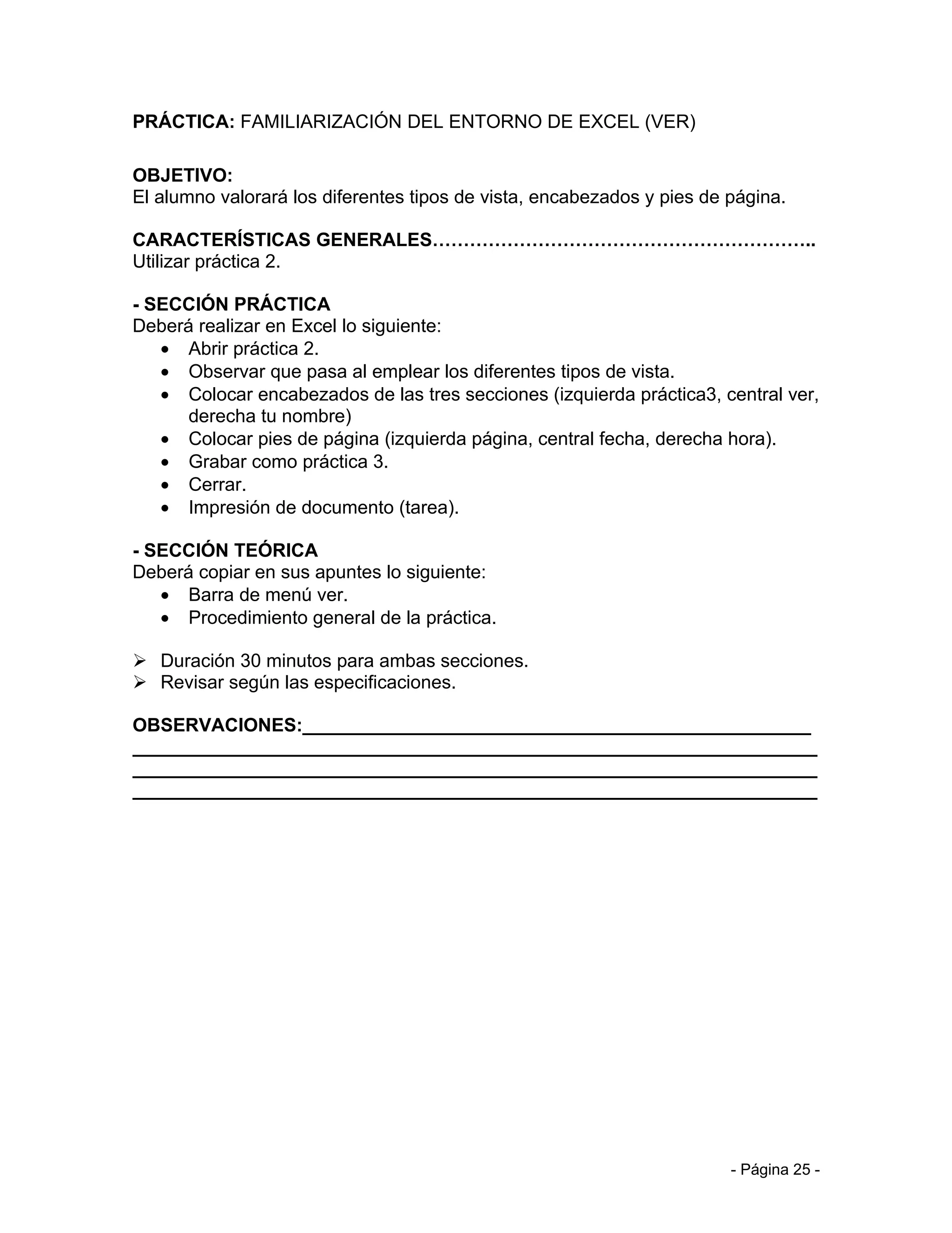 PRÁCTICA: FAMILIARIZACIÓN DEL ENTORNO DE EXCEL (VER)

OBJETIVO:
El alumno valorará los diferentes tipos de vista, encabezados y pies de página.

CARACTERÍSTICAS GENERALES……………………………………………………..
Utilizar práctica 2.

- SECCIÓN PRÁCTICA
Deberá realizar en Excel lo siguiente:
   • Abrir práctica 2.
   • Observar que pasa al emplear los diferentes tipos de vista.
   • Colocar encabezados de las tres secciones (izquierda práctica3, central ver,
      derecha tu nombre)
   • Colocar pies de página (izquierda página, central fecha, derecha hora).
   • Grabar como práctica 3.
   • Cerrar.
   • Impresión de documento (tarea).

- SECCIÓN TEÓRICA
Deberá copiar en sus apuntes lo siguiente:
   • Barra de menú ver.
   • Procedimiento general de la práctica.

 Duración 30 minutos para ambas secciones.
 Revisar según las especificaciones.

OBSERVACIONES:_________________________________________________
__________________________________________________________________
__________________________________________________________________
__________________________________________________________________




                                                                        - Página 25 -
 