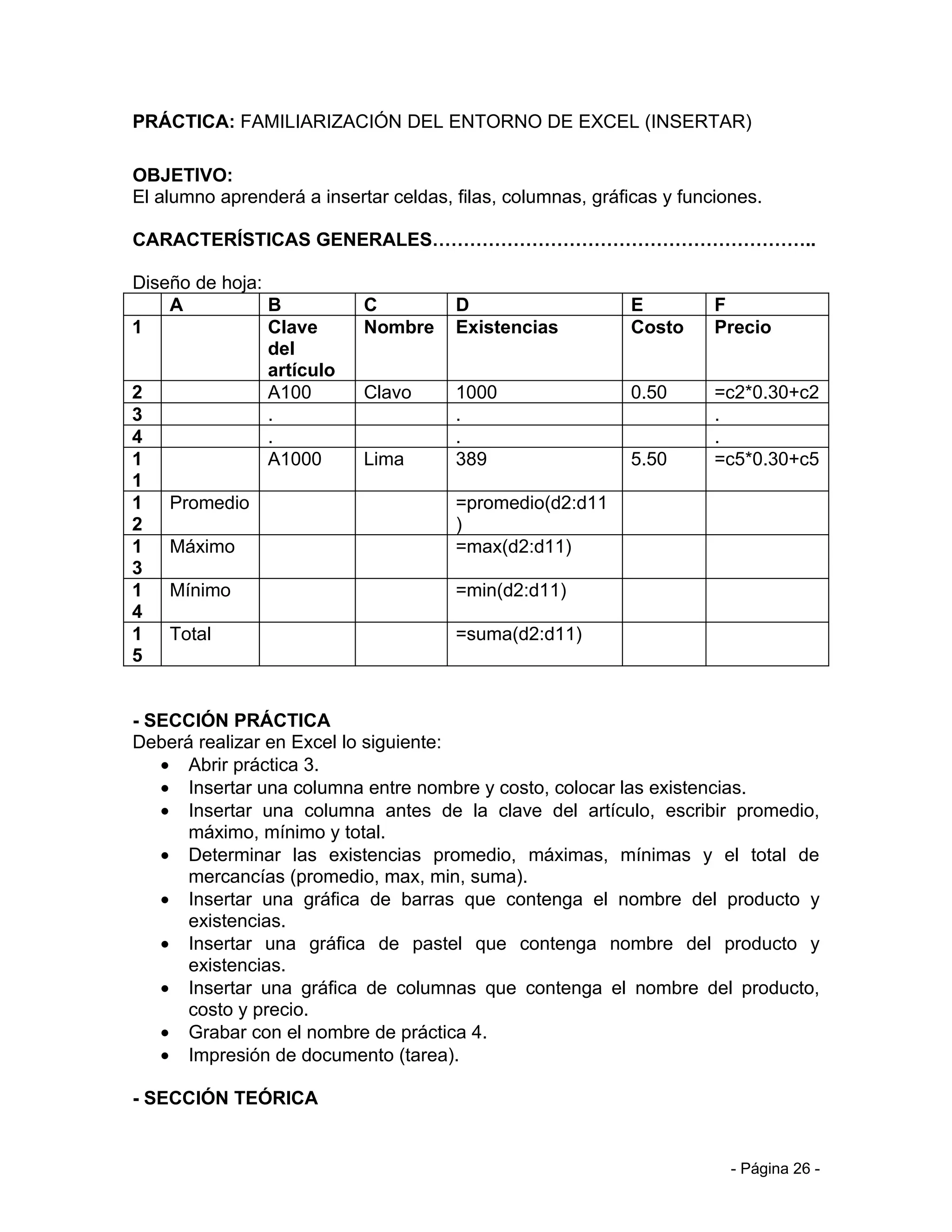 PRÁCTICA: FAMILIARIZACIÓN DEL ENTORNO DE EXCEL (INSERTAR)

OBJETIVO:
El alumno aprenderá a insertar celdas, filas, columnas, gráficas y funciones.

CARACTERÍSTICAS GENERALES……………………………………………………..

Diseño de hoja:
    A           B           C          D                    E          F
1               Clave       Nombre     Existencias          Costo      Precio
                del
                artículo
2               A100        Clavo      1000                 0.50       =c2*0.30+c2
3               .                      .                               .
4               .                      .                               .
1               A1000       Lima       389                  5.50       =c5*0.30+c5
1
1 Promedio                             =promedio(d2:d11
2                                      )
1 Máximo                               =max(d2:d11)
3
1 Mínimo                               =min(d2:d11)
4
1 Total                                =suma(d2:d11)
5


- SECCIÓN PRÁCTICA
Deberá realizar en Excel lo siguiente:
   • Abrir práctica 3.
   • Insertar una columna entre nombre y costo, colocar las existencias.
   • Insertar una columna antes de la clave del artículo, escribir promedio,
      máximo, mínimo y total.
   • Determinar las existencias promedio, máximas, mínimas y el total de
      mercancías (promedio, max, min, suma).
   • Insertar una gráfica de barras que contenga el nombre del producto y
      existencias.
   • Insertar una gráfica de pastel que contenga nombre del producto y
      existencias.
   • Insertar una gráfica de columnas que contenga el nombre del producto,
      costo y precio.
   • Grabar con el nombre de práctica 4.
   • Impresión de documento (tarea).

- SECCIÓN TEÓRICA


                                                                         - Página 26 -
 