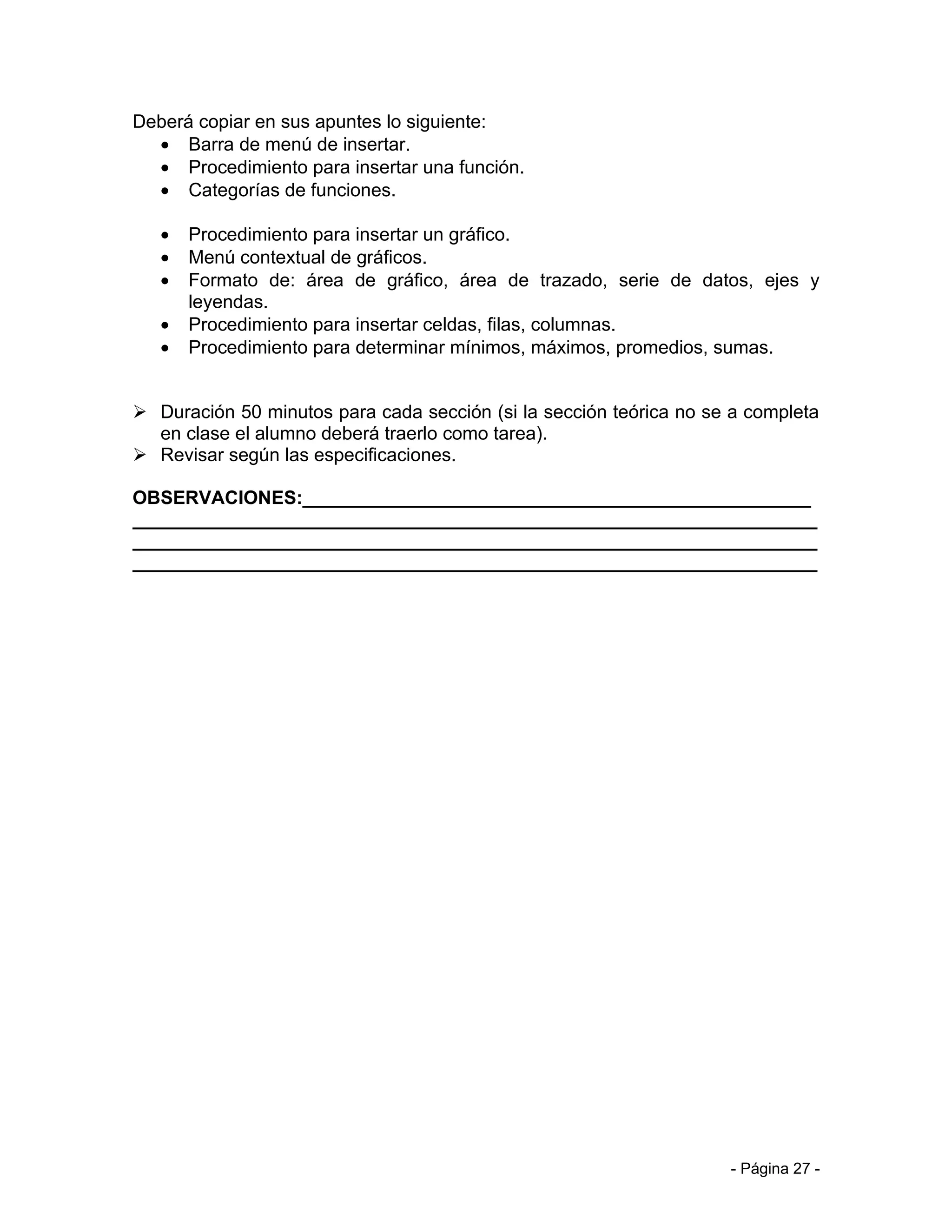 Deberá copiar en sus apuntes lo siguiente:
  • Barra de menú de insertar.
  • Procedimiento para insertar una función.
  • Categorías de funciones.

   •   Procedimiento para insertar un gráfico.
   •   Menú contextual de gráficos.
   •   Formato de: área de gráfico, área de trazado, serie de datos, ejes y
       leyendas.
   •   Procedimiento para insertar celdas, filas, columnas.
   •   Procedimiento para determinar mínimos, máximos, promedios, sumas.


 Duración 50 minutos para cada sección (si la sección teórica no se a completa
  en clase el alumno deberá traerlo como tarea).
 Revisar según las especificaciones.

OBSERVACIONES:_________________________________________________
__________________________________________________________________
__________________________________________________________________
__________________________________________________________________




                                                                    - Página 27 -
 