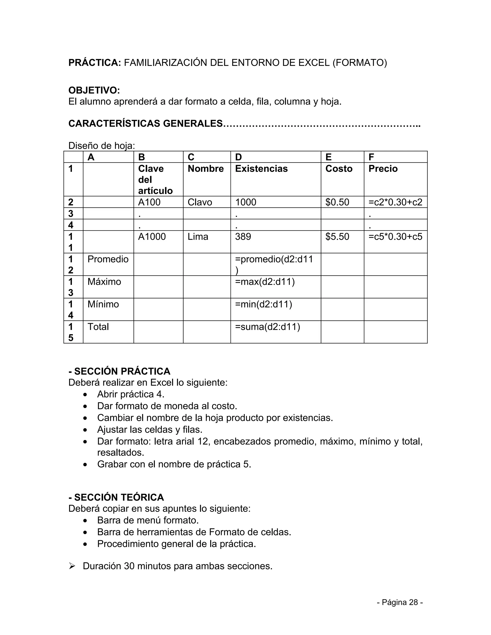 PRÁCTICA: FAMILIARIZACIÓN DEL ENTORNO DE EXCEL (FORMATO)

OBJETIVO:
El alumno aprenderá a dar formato a celda, fila, columna y hoja.

CARACTERÍSTICAS GENERALES……………………………………………………..

Diseño de hoja:
    A           B          C           D                    E       F
1               Clave      Nombre      Existencias          Costo   Precio
                del
                artículo
2               A100       Clavo       1000                 $0.50   =c2*0.30+c2
3               .                      .                            .
4               .                      .                            .
1               A1000      Lima        389                  $5.50   =c5*0.30+c5
1
1 Promedio                             =promedio(d2:d11
2                                      )
1 Máximo                               =max(d2:d11)
3
1 Mínimo                               =min(d2:d11)
4
1 Total                                =suma(d2:d11)
5


- SECCIÓN PRÁCTICA
Deberá realizar en Excel lo siguiente:
   • Abrir práctica 4.
   • Dar formato de moneda al costo.
   • Cambiar el nombre de la hoja producto por existencias.
   • Ajustar las celdas y filas.
   • Dar formato: letra arial 12, encabezados promedio, máximo, mínimo y total,
      resaltados.
   • Grabar con el nombre de práctica 5.


- SECCIÓN TEÓRICA
Deberá copiar en sus apuntes lo siguiente:
   • Barra de menú formato.
   • Barra de herramientas de Formato de celdas.
   • Procedimiento general de la práctica.

 Duración 30 minutos para ambas secciones.


                                                                     - Página 28 -
 