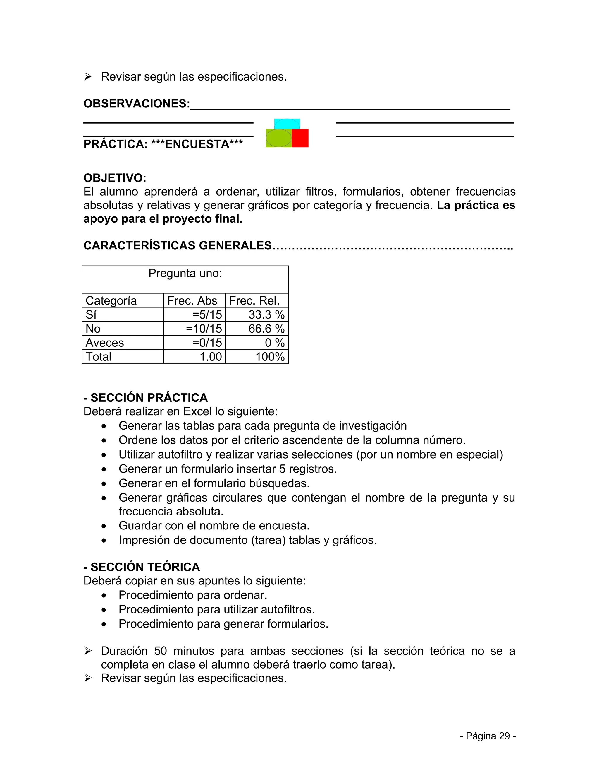  Revisar según las especificaciones.

OBSERVACIONES:_________________________________________________
__________________________________________________________________
__________________________________________________________________
PRÁCTICA: ***ENCUESTA***

OBJETIVO:
El alumno aprenderá a ordenar, utilizar filtros, formularios, obtener frecuencias
absolutas y relativas y generar gráficos por categoría y frecuencia. La práctica es
apoyo para el proyecto final.

CARACTERÍSTICAS GENERALES……………………………………………………..

            Pregunta uno:

Categoría       Frec. Abs Frec. Rel.
Sí                   =5/15   33.3 %
No                 =10/15    66.6 %
Aveces               =0/15       0%
Total                 1.00     100%


- SECCIÓN PRÁCTICA
Deberá realizar en Excel lo siguiente:
   • Generar las tablas para cada pregunta de investigación
   • Ordene los datos por el criterio ascendente de la columna número.
   • Utilizar autofiltro y realizar varias selecciones (por un nombre en especial)
   • Generar un formulario insertar 5 registros.
   • Generar en el formulario búsquedas.
   • Generar gráficas circulares que contengan el nombre de la pregunta y su
      frecuencia absoluta.
   • Guardar con el nombre de encuesta.
   • Impresión de documento (tarea) tablas y gráficos.

- SECCIÓN TEÓRICA
Deberá copiar en sus apuntes lo siguiente:
   • Procedimiento para ordenar.
   • Procedimiento para utilizar autofiltros.
   • Procedimiento para generar formularios.

 Duración 50 minutos para ambas secciones (si la sección teórica no se a
  completa en clase el alumno deberá traerlo como tarea).
 Revisar según las especificaciones.



                                                                        - Página 29 -
 