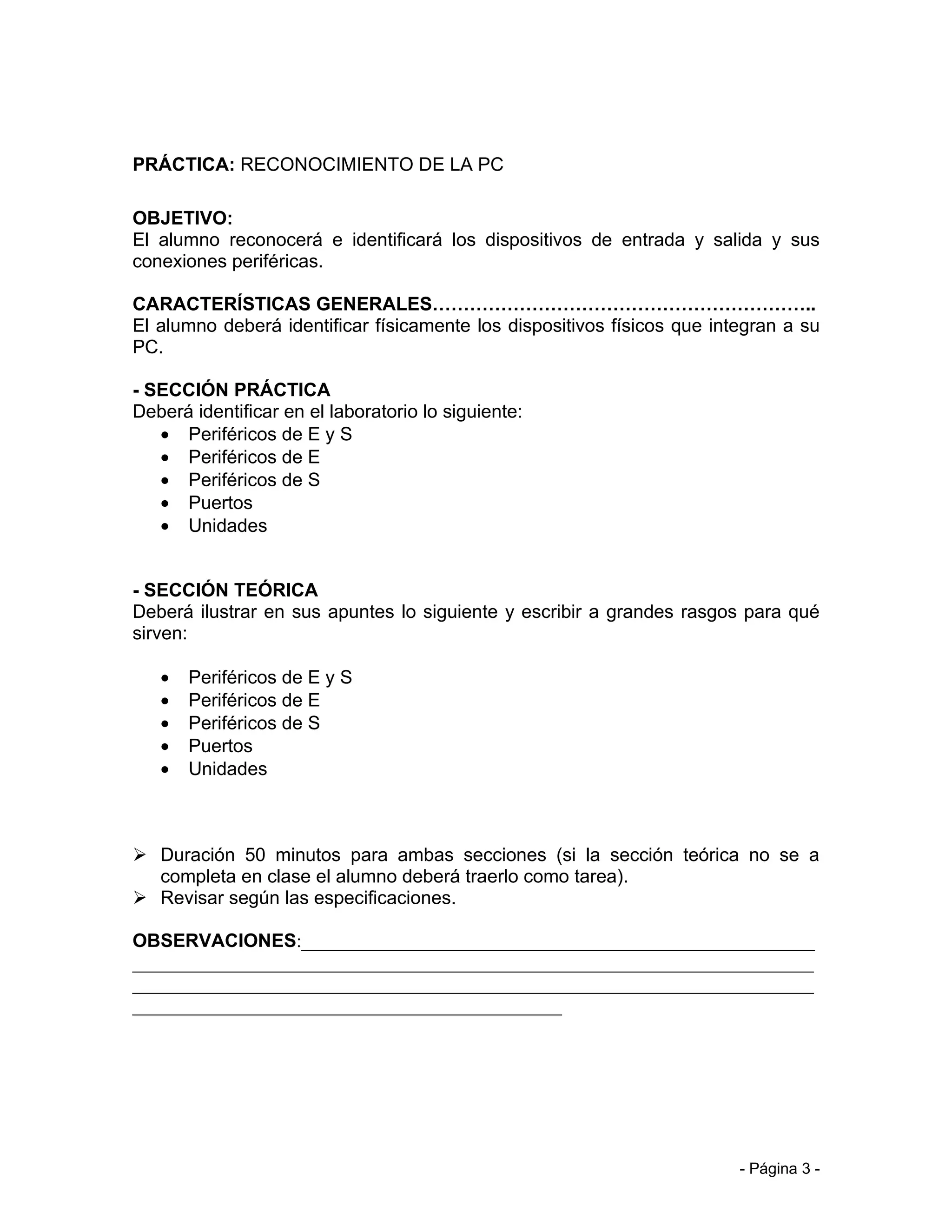 PRÁCTICA: RECONOCIMIENTO DE LA PC

OBJETIVO:
El alumno reconocerá e identificará los dispositivos de entrada y salida y sus
conexiones periféricas.

CARACTERÍSTICAS GENERALES……………………………………………………..
El alumno deberá identificar físicamente los dispositivos físicos que integran a su
PC.

- SECCIÓN PRÁCTICA
Deberá identificar en el laboratorio lo siguiente:
   • Periféricos de E y S
   • Periféricos de E
   • Periféricos de S
   • Puertos
   • Unidades


- SECCIÓN TEÓRICA
Deberá ilustrar en sus apuntes lo siguiente y escribir a grandes rasgos para qué
sirven:

   •   Periféricos de E y S
   •   Periféricos de E
   •   Periféricos de S
   •   Puertos
   •   Unidades



 Duración 50 minutos para ambas secciones (si la sección teórica no se a
  completa en clase el alumno deberá traerlo como tarea).
 Revisar según las especificaciones.

OBSERVACIONES:_______________________________________________________
_________________________________________________________________________
_________________________________________________________________________
______________________________________________




                                                                         - Página 3 -
 