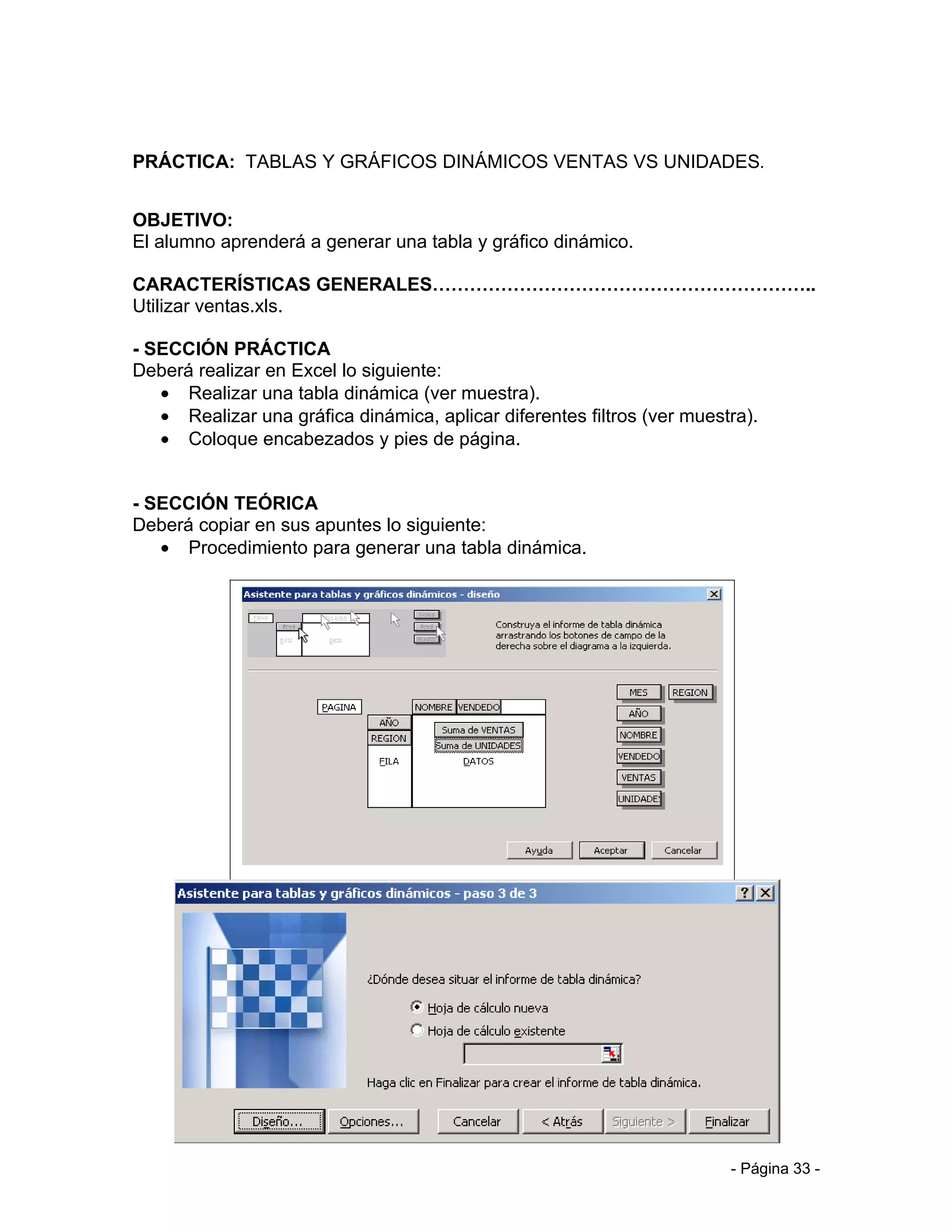 PRÁCTICA: TABLAS Y GRÁFICOS DINÁMICOS VENTAS VS UNIDADES.


OBJETIVO:
El alumno aprenderá a generar una tabla y gráfico dinámico.

CARACTERÍSTICAS GENERALES……………………………………………………..
Utilizar ventas.xls.

- SECCIÓN PRÁCTICA
Deberá realizar en Excel lo siguiente:
   • Realizar una tabla dinámica (ver muestra).
   • Realizar una gráfica dinámica, aplicar diferentes filtros (ver muestra).
   • Coloque encabezados y pies de página.


- SECCIÓN TEÓRICA
Deberá copiar en sus apuntes lo siguiente:
   • Procedimiento para generar una tabla dinámica.




                                                                         - Página 33 -
 
