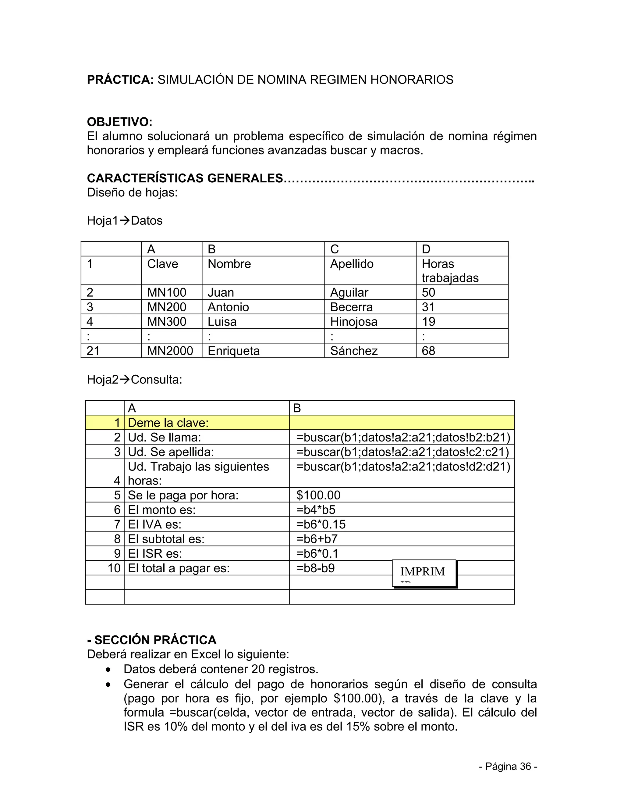 PRÁCTICA: SIMULACIÓN DE NOMINA REGIMEN HONORARIOS


OBJETIVO:
El alumno solucionará un problema específico de simulación de nomina régimen
honorarios y empleará funciones avanzadas buscar y macros.

CARACTERÍSTICAS GENERALES……………………………………………………..
Diseño de hojas:

Hoja1Datos

            A         B                    C                D
1           Clave     Nombre               Apellido         Horas
                                                            trabajadas
2           MN100     Juan                 Aguilar          50
3           MN200     Antonio              Becerra          31
4           MN300     Luisa                Hinojosa         19
:           :         :                    :                :
21          MN2000    Enriqueta            Sánchez          68

Hoja2Consulta:

        A                            B
      1 Deme la clave:
      2 Ud. Se llama:                =buscar(b1;datos!a2:a21;datos!b2:b21)
      3 Ud. Se apellida:             =buscar(b1;datos!a2:a21;datos!c2:c21)
        Ud. Trabajo las siguientes   =buscar(b1;datos!a2:a21;datos!d2:d21)
      4 horas:
      5 Se le paga por hora:         $100.00
      6 El monto es:                 =b4*b5
      7 El IVA es:                   =b6*0.15
      8 El subtotal es:              =b6+b7
      9 El ISR es:                   =b6*0.1
     10 El total a pagar es:         =b8-b9             IMPRIM
                                                        IR



- SECCIÓN PRÁCTICA
Deberá realizar en Excel lo siguiente:
   • Datos deberá contener 20 registros.
   • Generar el cálculo del pago de honorarios según el diseño de consulta
      (pago por hora es fijo, por ejemplo $100.00), a través de la clave y la
      formula =buscar(celda, vector de entrada, vector de salida). El cálculo del
      ISR es 10% del monto y el del iva es del 15% sobre el monto.


                                                                         - Página 36 -
 