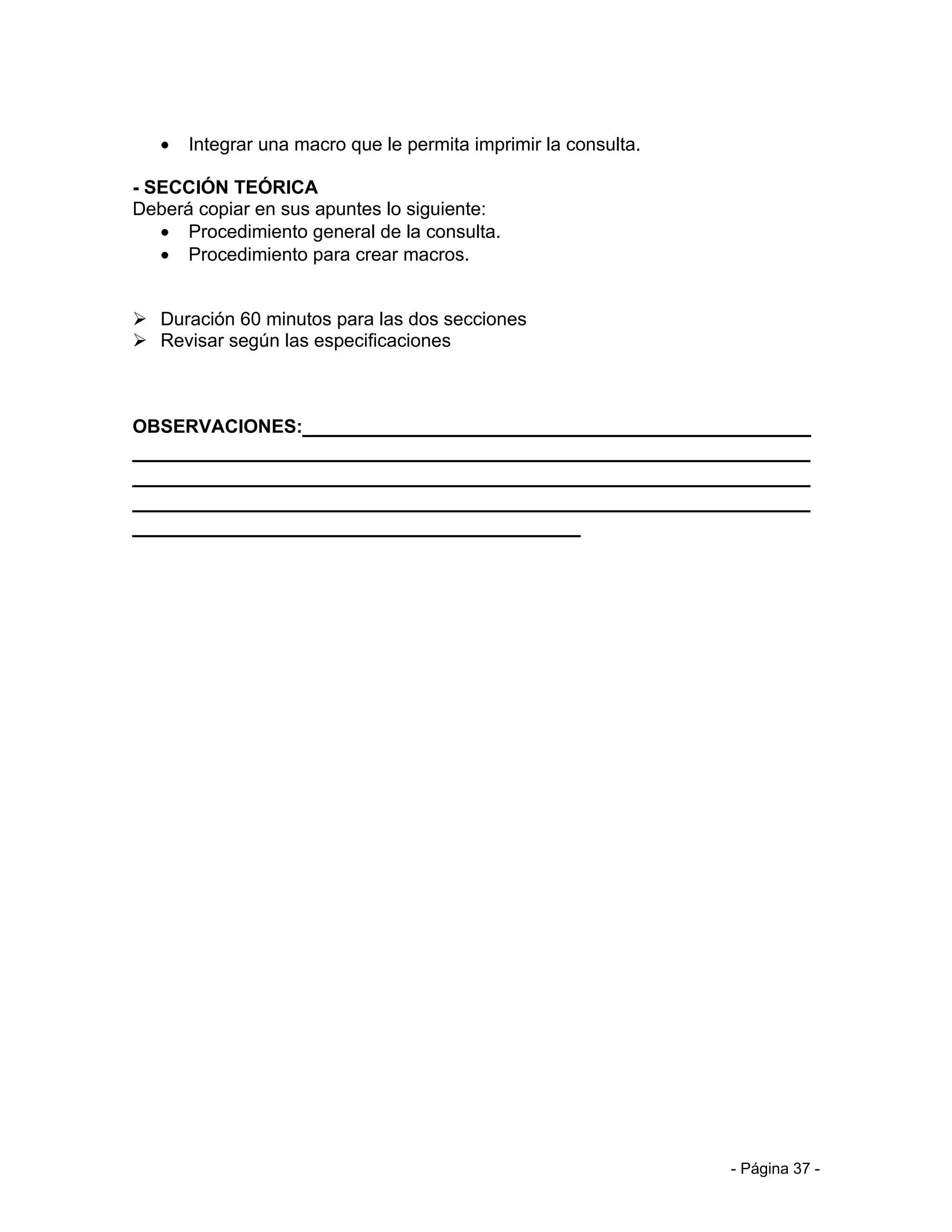 •   Integrar una macro que le permita imprimir la consulta.

- SECCIÓN TEÓRICA
Deberá copiar en sus apuntes lo siguiente:
   • Procedimiento general de la consulta.
   • Procedimiento para crear macros.


 Duración 60 minutos para las dos secciones
 Revisar según las especificaciones



OBSERVACIONES:__________________________________________
________________________________________________________
________________________________________________________
________________________________________________________
_____________________________________




                                                                 - Página 37 -
 