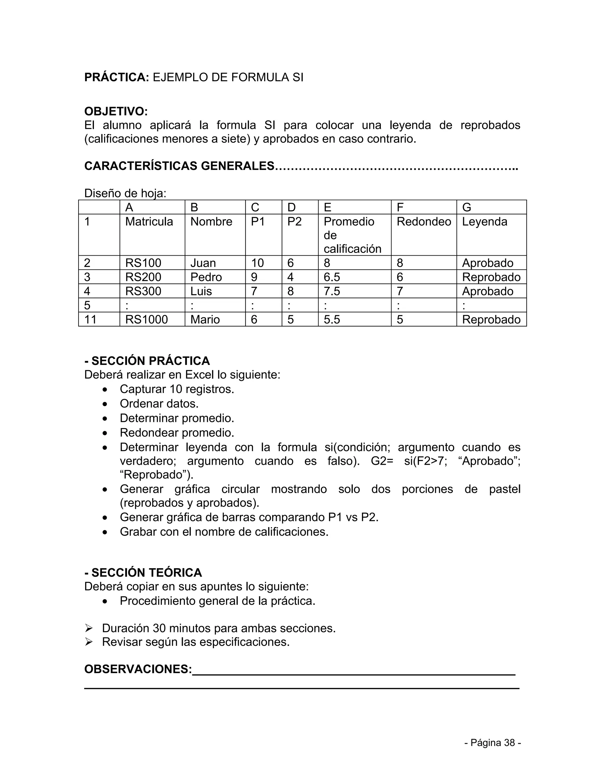 PRÁCTICA: EJEMPLO DE FORMULA SI

OBJETIVO:
El alumno aplicará la formula SI para colocar una leyenda de reprobados
(calificaciones menores a siete) y aprobados en caso contrario.

CARACTERÍSTICAS GENERALES……………………………………………………..

Diseño de hoja:
       A           B          C     D        E              F        G
1      Matricula   Nombre     P1    P2       Promedio       Redondeo Leyenda
                                             de
                                             calificación
2      RS100       Juan       10    6        8              8        Aprobado
3      RS200       Pedro      9     4        6.5            6        Reprobado
4      RS300       Luis       7     8        7.5            7        Aprobado
5      :           :          :     :        :              :        :
11     RS1000      Mario      6     5        5.5            5        Reprobado


- SECCIÓN PRÁCTICA
Deberá realizar en Excel lo siguiente:
   • Capturar 10 registros.
   • Ordenar datos.
   • Determinar promedio.
   • Redondear promedio.
   • Determinar leyenda con la formula si(condición; argumento cuando es
      verdadero; argumento cuando es falso). G2= si(F2>7; “Aprobado”;
      “Reprobado”).
   • Generar gráfica circular mostrando solo dos porciones de pastel
      (reprobados y aprobados).
   • Generar gráfica de barras comparando P1 vs P2.
   • Grabar con el nombre de calificaciones.


- SECCIÓN TEÓRICA
Deberá copiar en sus apuntes lo siguiente:
   • Procedimiento general de la práctica.

 Duración 30 minutos para ambas secciones.
 Revisar según las especificaciones.

OBSERVACIONES:_________________________________________________
__________________________________________________________________



                                                                     - Página 38 -
 