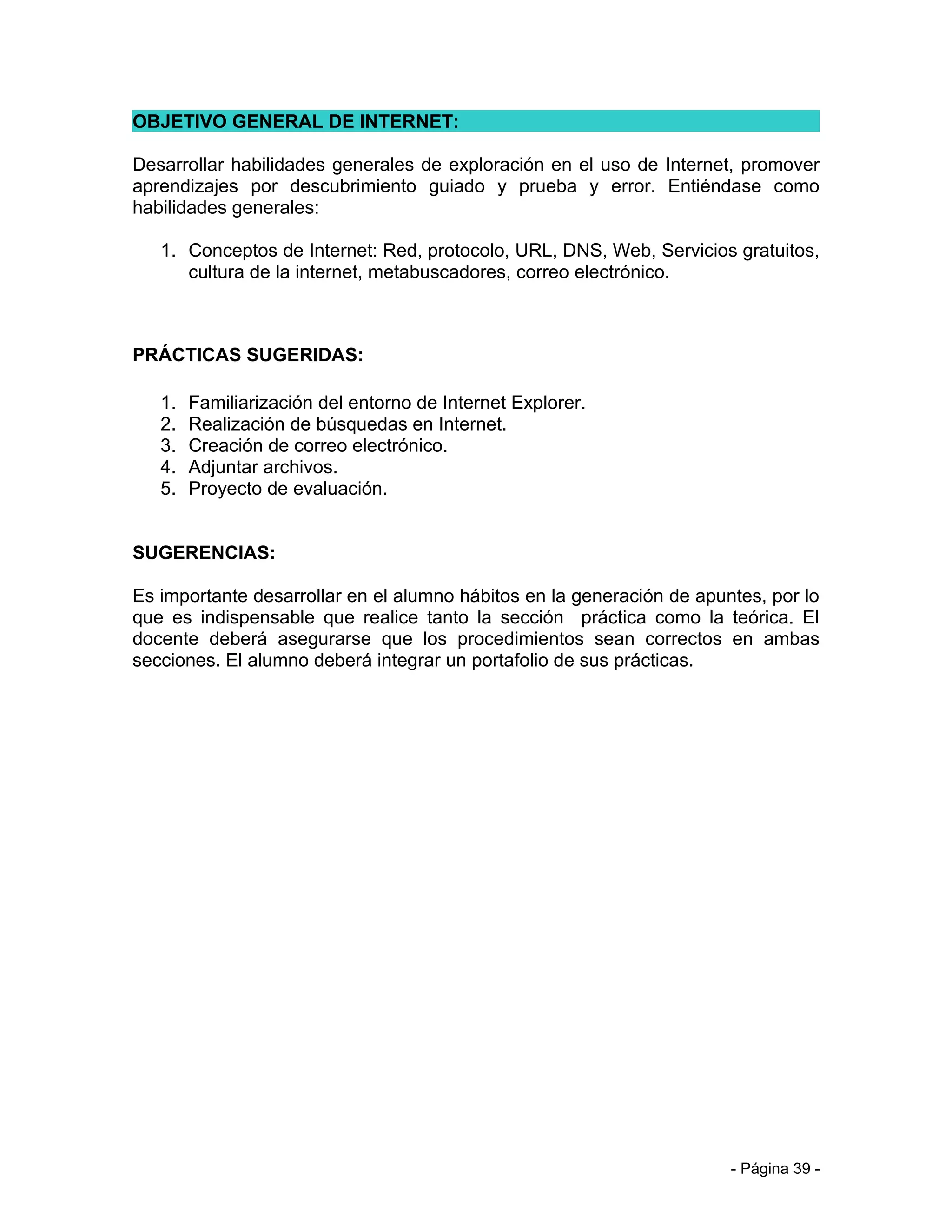 OBJETIVO GENERAL DE INTERNET:

Desarrollar habilidades generales de exploración en el uso de Internet, promover
aprendizajes por descubrimiento guiado y prueba y error. Entiéndase como
habilidades generales:

   1. Conceptos de Internet: Red, protocolo, URL, DNS, Web, Servicios gratuitos,
      cultura de la internet, metabuscadores, correo electrónico.



PRÁCTICAS SUGERIDAS:

   1.   Familiarización del entorno de Internet Explorer.
   2.   Realización de búsquedas en Internet.
   3.   Creación de correo electrónico.
   4.   Adjuntar archivos.
   5.   Proyecto de evaluación.


SUGERENCIAS:

Es importante desarrollar en el alumno hábitos en la generación de apuntes, por lo
que es indispensable que realice tanto la sección práctica como la teórica. El
docente deberá asegurarse que los procedimientos sean correctos en ambas
secciones. El alumno deberá integrar un portafolio de sus prácticas.




                                                                       - Página 39 -
 