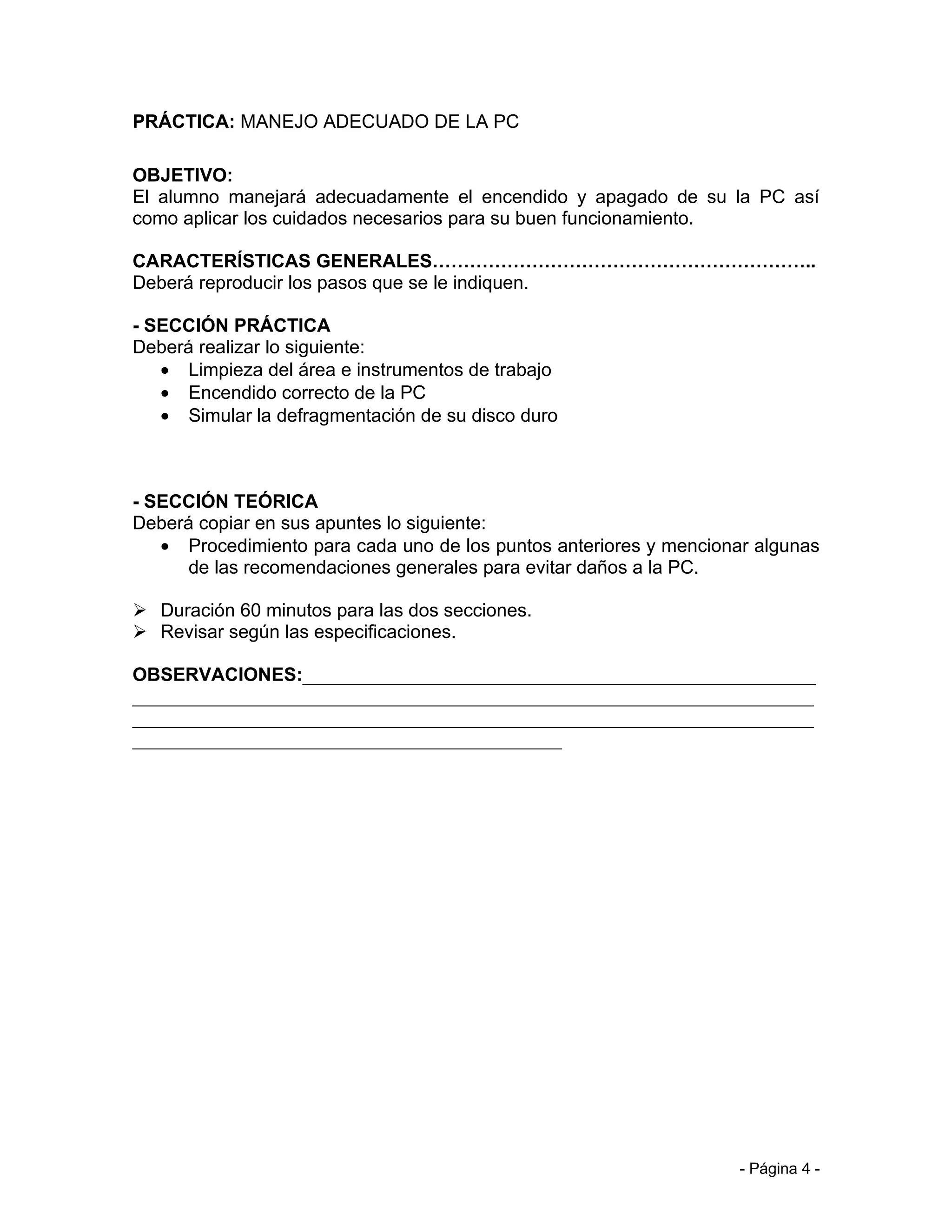 PRÁCTICA: MANEJO ADECUADO DE LA PC

OBJETIVO:
El alumno manejará adecuadamente el encendido y apagado de su la PC así
como aplicar los cuidados necesarios para su buen funcionamiento.

CARACTERÍSTICAS GENERALES……………………………………………………..
Deberá reproducir los pasos que se le indiquen.

- SECCIÓN PRÁCTICA
Deberá realizar lo siguiente:
   • Limpieza del área e instrumentos de trabajo
   • Encendido correcto de la PC
   • Simular la defragmentación de su disco duro



- SECCIÓN TEÓRICA
Deberá copiar en sus apuntes lo siguiente:
   • Procedimiento para cada uno de los puntos anteriores y mencionar algunas
      de las recomendaciones generales para evitar daños a la PC.

 Duración 60 minutos para las dos secciones.
 Revisar según las especificaciones.

OBSERVACIONES:_______________________________________________________
_________________________________________________________________________
_________________________________________________________________________
______________________________________________




                                                                    - Página 4 -
 