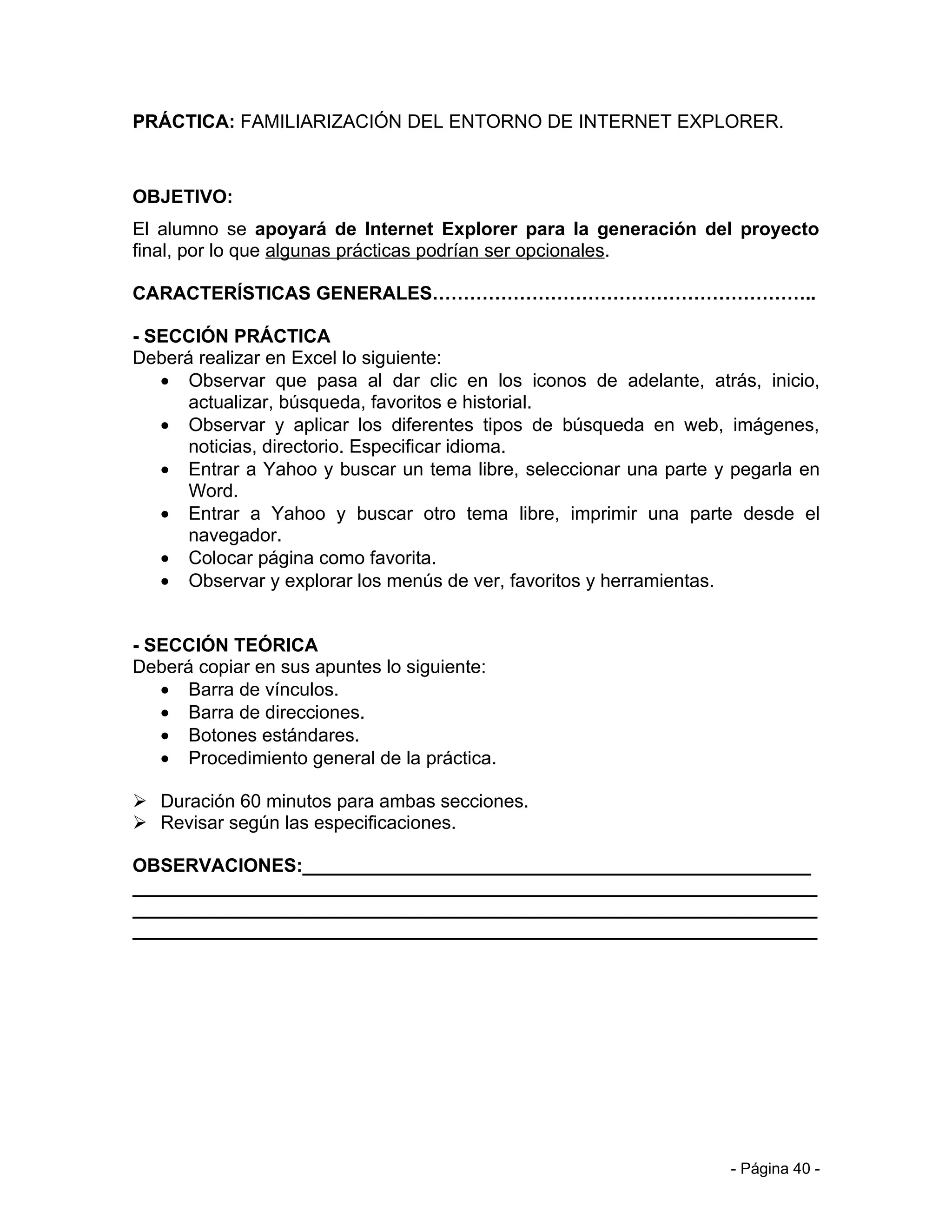PRÁCTICA: FAMILIARIZACIÓN DEL ENTORNO DE INTERNET EXPLORER.



OBJETIVO:
El alumno se apoyará de Internet Explorer para la generación del proyecto
final, por lo que algunas prácticas podrían ser opcionales.

CARACTERÍSTICAS GENERALES……………………………………………………..

- SECCIÓN PRÁCTICA
Deberá realizar en Excel lo siguiente:
   • Observar que pasa al dar clic en los iconos de adelante, atrás, inicio,
      actualizar, búsqueda, favoritos e historial.
   • Observar y aplicar los diferentes tipos de búsqueda en web, imágenes,
      noticias, directorio. Especificar idioma.
   • Entrar a Yahoo y buscar un tema libre, seleccionar una parte y pegarla en
      Word.
   • Entrar a Yahoo y buscar otro tema libre, imprimir una parte desde el
      navegador.
   • Colocar página como favorita.
   • Observar y explorar los menús de ver, favoritos y herramientas.


- SECCIÓN TEÓRICA
Deberá copiar en sus apuntes lo siguiente:
   • Barra de vínculos.
   • Barra de direcciones.
   • Botones estándares.
   • Procedimiento general de la práctica.

 Duración 60 minutos para ambas secciones.
 Revisar según las especificaciones.

OBSERVACIONES:_________________________________________________
__________________________________________________________________
__________________________________________________________________
__________________________________________________________________




                                                                   - Página 40 -
 