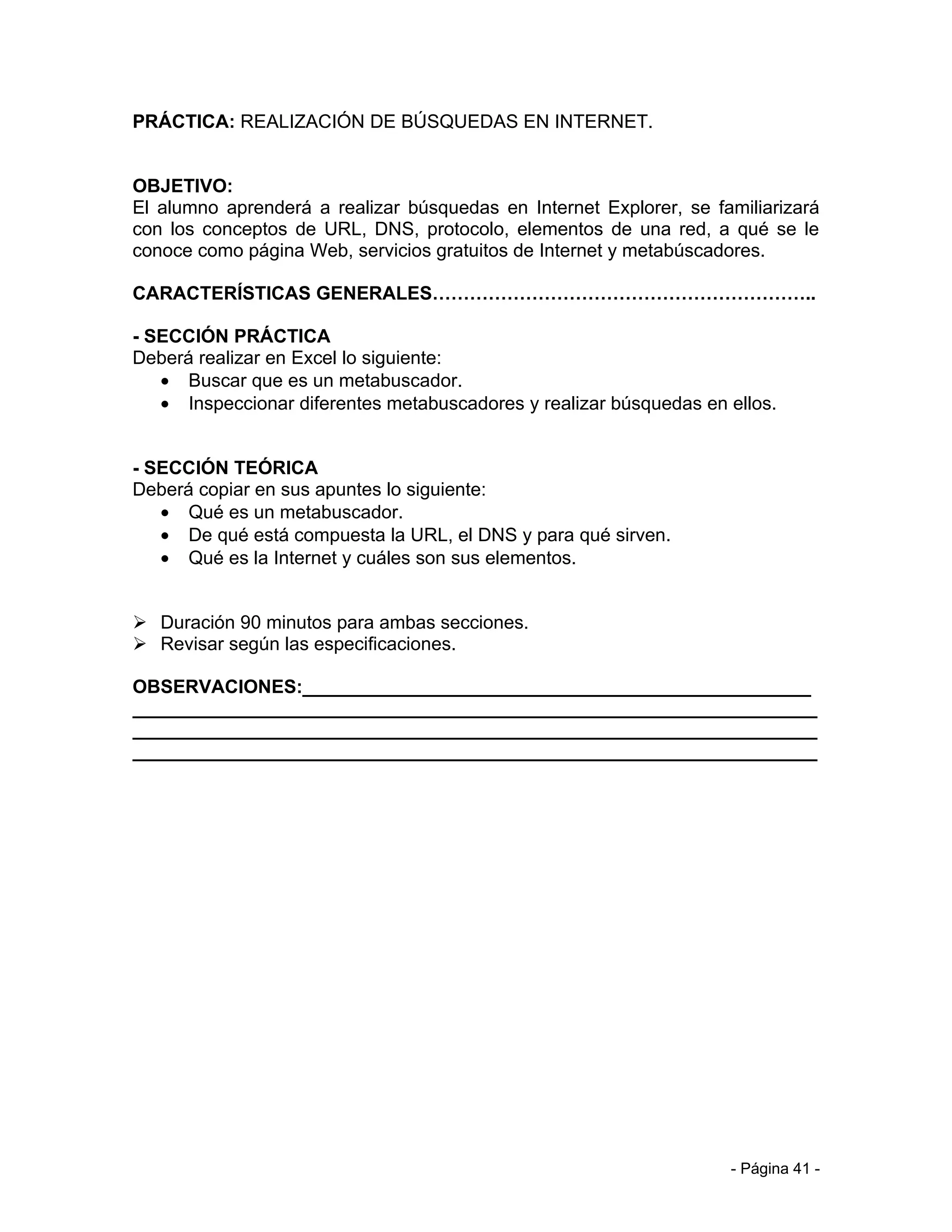 PRÁCTICA: REALIZACIÓN DE BÚSQUEDAS EN INTERNET.


OBJETIVO:
El alumno aprenderá a realizar búsquedas en Internet Explorer, se familiarizará
con los conceptos de URL, DNS, protocolo, elementos de una red, a qué se le
conoce como página Web, servicios gratuitos de Internet y metabúscadores.

CARACTERÍSTICAS GENERALES……………………………………………………..

- SECCIÓN PRÁCTICA
Deberá realizar en Excel lo siguiente:
   • Buscar que es un metabuscador.
   • Inspeccionar diferentes metabuscadores y realizar búsquedas en ellos.


- SECCIÓN TEÓRICA
Deberá copiar en sus apuntes lo siguiente:
   • Qué es un metabuscador.
   • De qué está compuesta la URL, el DNS y para qué sirven.
   • Qué es la Internet y cuáles son sus elementos.


 Duración 90 minutos para ambas secciones.
 Revisar según las especificaciones.

OBSERVACIONES:_________________________________________________
__________________________________________________________________
__________________________________________________________________
__________________________________________________________________




                                                                    - Página 41 -
 