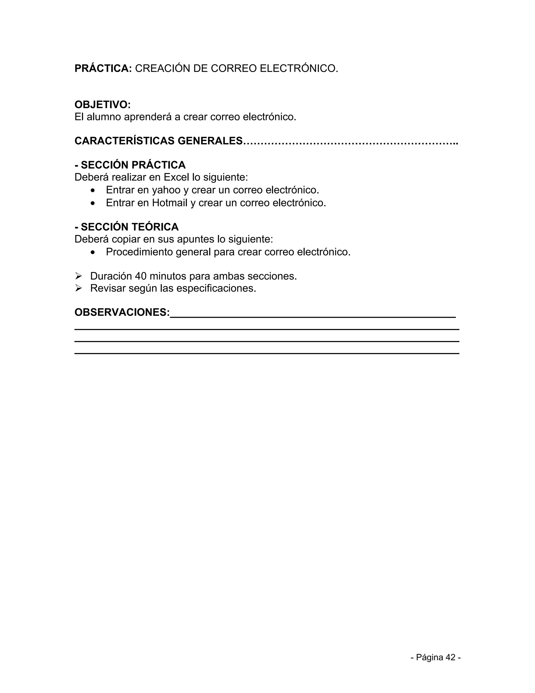 PRÁCTICA: CREACIÓN DE CORREO ELECTRÓNICO.


OBJETIVO:
El alumno aprenderá a crear correo electrónico.

CARACTERÍSTICAS GENERALES……………………………………………………..

- SECCIÓN PRÁCTICA
Deberá realizar en Excel lo siguiente:
   • Entrar en yahoo y crear un correo electrónico.
   • Entrar en Hotmail y crear un correo electrónico.

- SECCIÓN TEÓRICA
Deberá copiar en sus apuntes lo siguiente:
   • Procedimiento general para crear correo electrónico.

 Duración 40 minutos para ambas secciones.
 Revisar según las especificaciones.

OBSERVACIONES:_________________________________________________
__________________________________________________________________
__________________________________________________________________
__________________________________________________________________




                                                            - Página 42 -
 