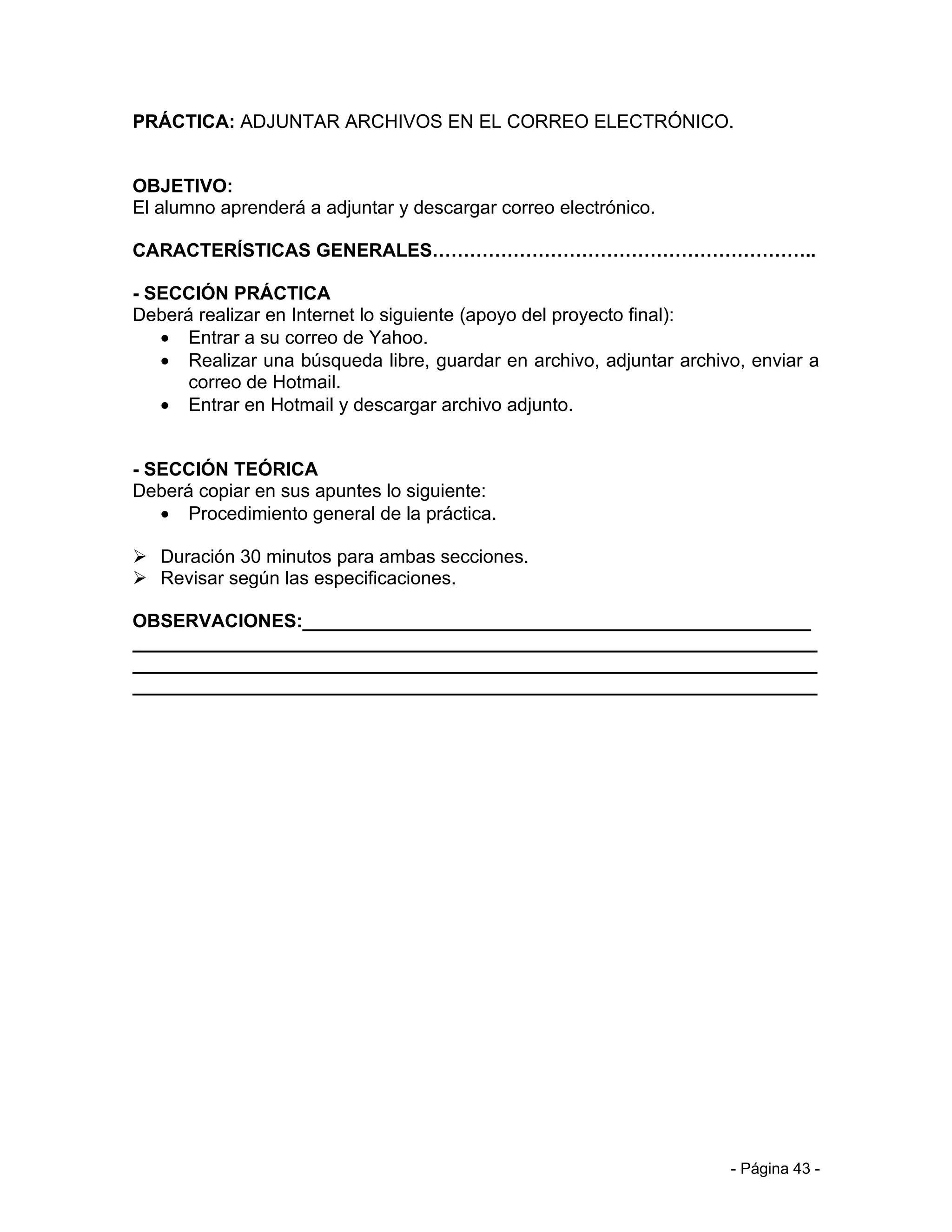 PRÁCTICA: ADJUNTAR ARCHIVOS EN EL CORREO ELECTRÓNICO.


OBJETIVO:
El alumno aprenderá a adjuntar y descargar correo electrónico.

CARACTERÍSTICAS GENERALES……………………………………………………..

- SECCIÓN PRÁCTICA
Deberá realizar en Internet lo siguiente (apoyo del proyecto final):
   • Entrar a su correo de Yahoo.
   • Realizar una búsqueda libre, guardar en archivo, adjuntar archivo, enviar a
      correo de Hotmail.
   • Entrar en Hotmail y descargar archivo adjunto.


- SECCIÓN TEÓRICA
Deberá copiar en sus apuntes lo siguiente:
   • Procedimiento general de la práctica.

 Duración 30 minutos para ambas secciones.
 Revisar según las especificaciones.

OBSERVACIONES:_________________________________________________
__________________________________________________________________
__________________________________________________________________
__________________________________________________________________




                                                                     - Página 43 -
 