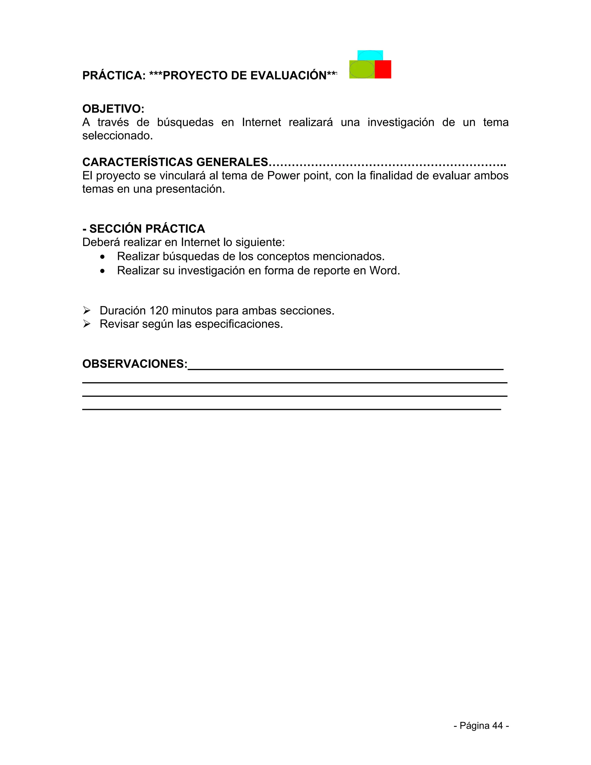 PRÁCTICA: ***PROYECTO DE EVALUACIÓN***

OBJETIVO:
A través de búsquedas en Internet realizará una investigación de un tema
seleccionado.

CARACTERÍSTICAS GENERALES……………………………………………………..
El proyecto se vinculará al tema de Power point, con la finalidad de evaluar ambos
temas en una presentación.


- SECCIÓN PRÁCTICA
Deberá realizar en Internet lo siguiente:
   • Realizar búsquedas de los conceptos mencionados.
   • Realizar su investigación en forma de reporte en Word.


 Duración 120 minutos para ambas secciones.
 Revisar según las especificaciones.


OBSERVACIONES:_________________________________________________
__________________________________________________________________
__________________________________________________________________
_________________________________________________________________




                                                                       - Página 44 -
 