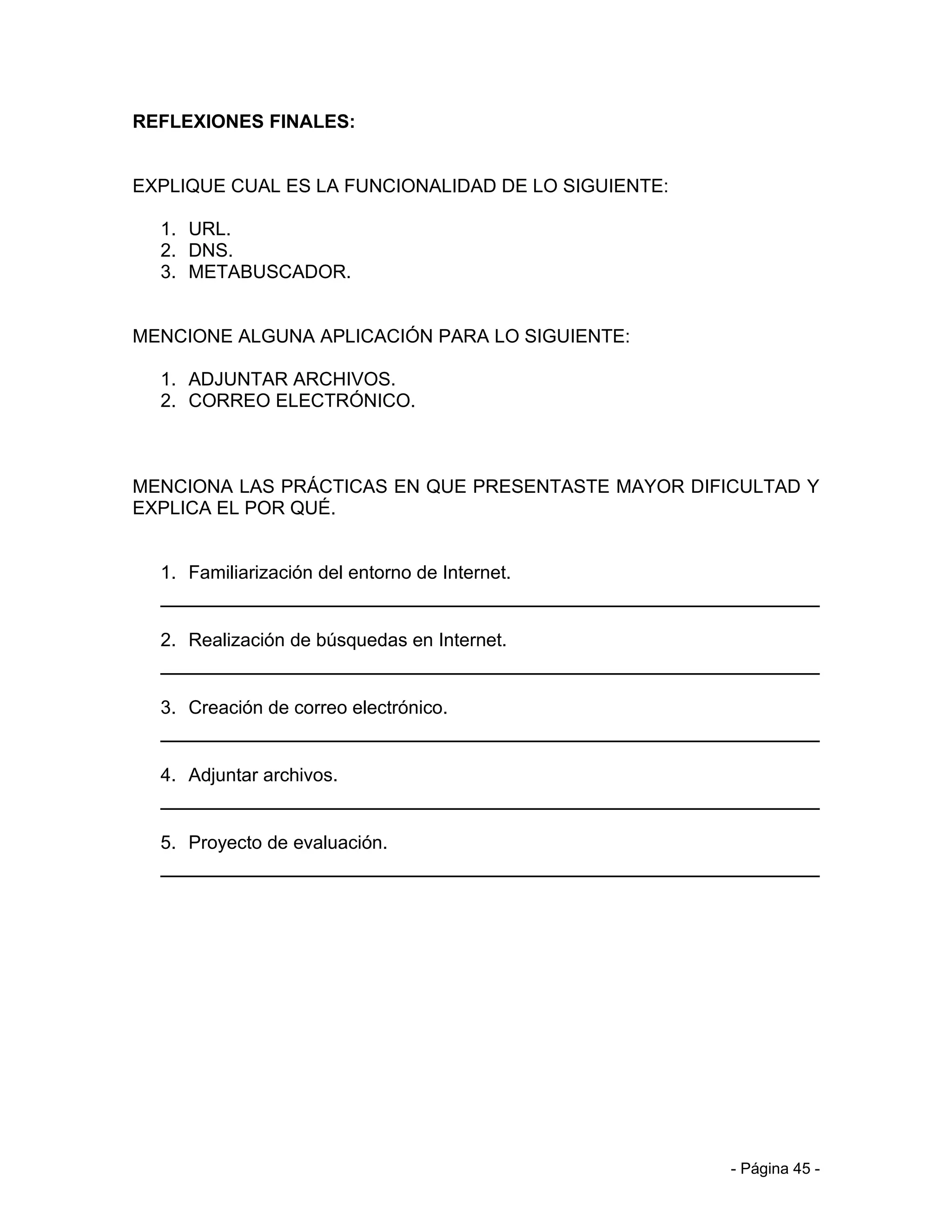 REFLEXIONES FINALES:


EXPLIQUE CUAL ES LA FUNCIONALIDAD DE LO SIGUIENTE:

  1. URL.
  2. DNS.
  3. METABUSCADOR.


MENCIONE ALGUNA APLICACIÓN PARA LO SIGUIENTE:

  1. ADJUNTAR ARCHIVOS.
  2. CORREO ELECTRÓNICO.



MENCIONA LAS PRÁCTICAS EN QUE PRESENTASTE MAYOR DIFICULTAD Y
EXPLICA EL POR QUÉ.


  1. Familiarización del entorno de Internet.


  2. Realización de búsquedas en Internet.


  3. Creación de correo electrónico.


  4. Adjuntar archivos.


  5. Proyecto de evaluación.




                                                     - Página 45 -
 