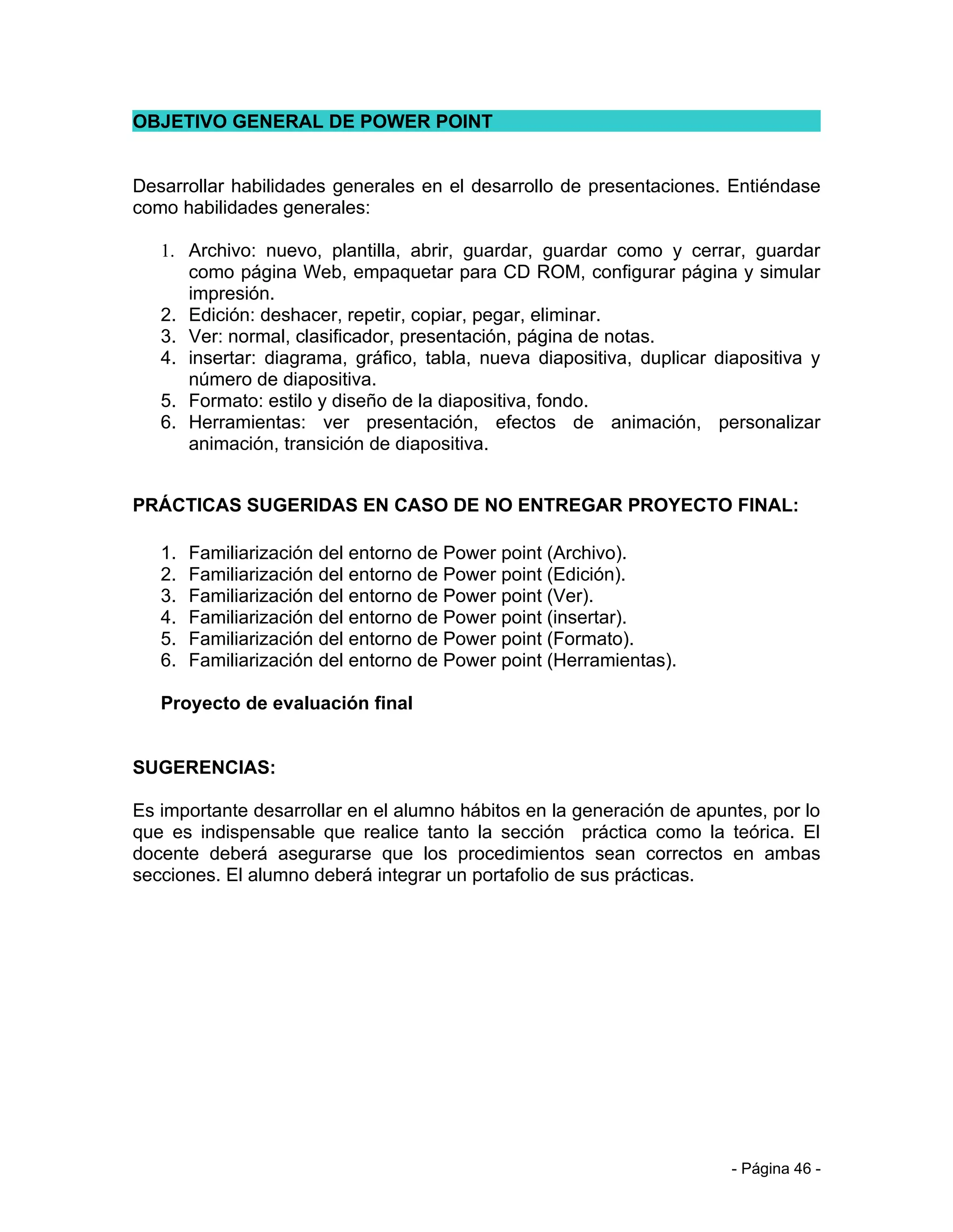 OBJETIVO GENERAL DE POWER POINT


Desarrollar habilidades generales en el desarrollo de presentaciones. Entiéndase
como habilidades generales:

   1. Archivo: nuevo, plantilla, abrir, guardar, guardar como y cerrar, guardar
      como página Web, empaquetar para CD ROM, configurar página y simular
      impresión.
   2. Edición: deshacer, repetir, copiar, pegar, eliminar.
   3. Ver: normal, clasificador, presentación, página de notas.
   4. insertar: diagrama, gráfico, tabla, nueva diapositiva, duplicar diapositiva y
      número de diapositiva.
   5. Formato: estilo y diseño de la diapositiva, fondo.
   6. Herramientas: ver presentación, efectos de animación, personalizar
      animación, transición de diapositiva.


PRÁCTICAS SUGERIDAS EN CASO DE NO ENTREGAR PROYECTO FINAL:

   1.   Familiarización del entorno de Power point (Archivo).
   2.   Familiarización del entorno de Power point (Edición).
   3.   Familiarización del entorno de Power point (Ver).
   4.   Familiarización del entorno de Power point (insertar).
   5.   Familiarización del entorno de Power point (Formato).
   6.   Familiarización del entorno de Power point (Herramientas).

   Proyecto de evaluación final


SUGERENCIAS:

Es importante desarrollar en el alumno hábitos en la generación de apuntes, por lo
que es indispensable que realice tanto la sección práctica como la teórica. El
docente deberá asegurarse que los procedimientos sean correctos en ambas
secciones. El alumno deberá integrar un portafolio de sus prácticas.




                                                                        - Página 46 -
 