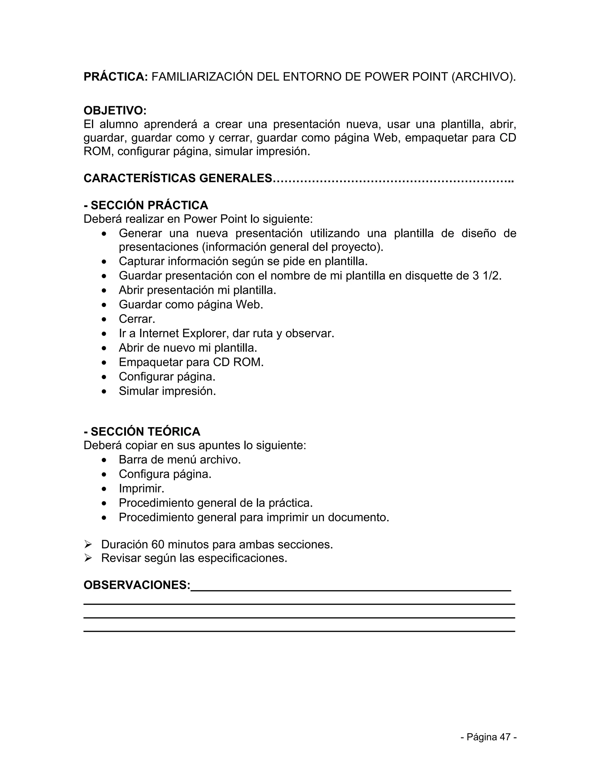 PRÁCTICA: FAMILIARIZACIÓN DEL ENTORNO DE POWER POINT (ARCHIVO).

OBJETIVO:
El alumno aprenderá a crear una presentación nueva, usar una plantilla, abrir,
guardar, guardar como y cerrar, guardar como página Web, empaquetar para CD
ROM, configurar página, simular impresión.

CARACTERÍSTICAS GENERALES……………………………………………………..

- SECCIÓN PRÁCTICA
Deberá realizar en Power Point lo siguiente:
   • Generar una nueva presentación utilizando una plantilla de diseño de
      presentaciones (información general del proyecto).
   • Capturar información según se pide en plantilla.
   • Guardar presentación con el nombre de mi plantilla en disquette de 3 1/2.
   • Abrir presentación mi plantilla.
   • Guardar como página Web.
   • Cerrar.
   • Ir a Internet Explorer, dar ruta y observar.
   • Abrir de nuevo mi plantilla.
   • Empaquetar para CD ROM.
   • Configurar página.
   • Simular impresión.


- SECCIÓN TEÓRICA
Deberá copiar en sus apuntes lo siguiente:
   • Barra de menú archivo.
   • Configura página.
   • Imprimir.
   • Procedimiento general de la práctica.
   • Procedimiento general para imprimir un documento.

 Duración 60 minutos para ambas secciones.
 Revisar según las especificaciones.

OBSERVACIONES:_________________________________________________
__________________________________________________________________
__________________________________________________________________
__________________________________________________________________




                                                                   - Página 47 -
 