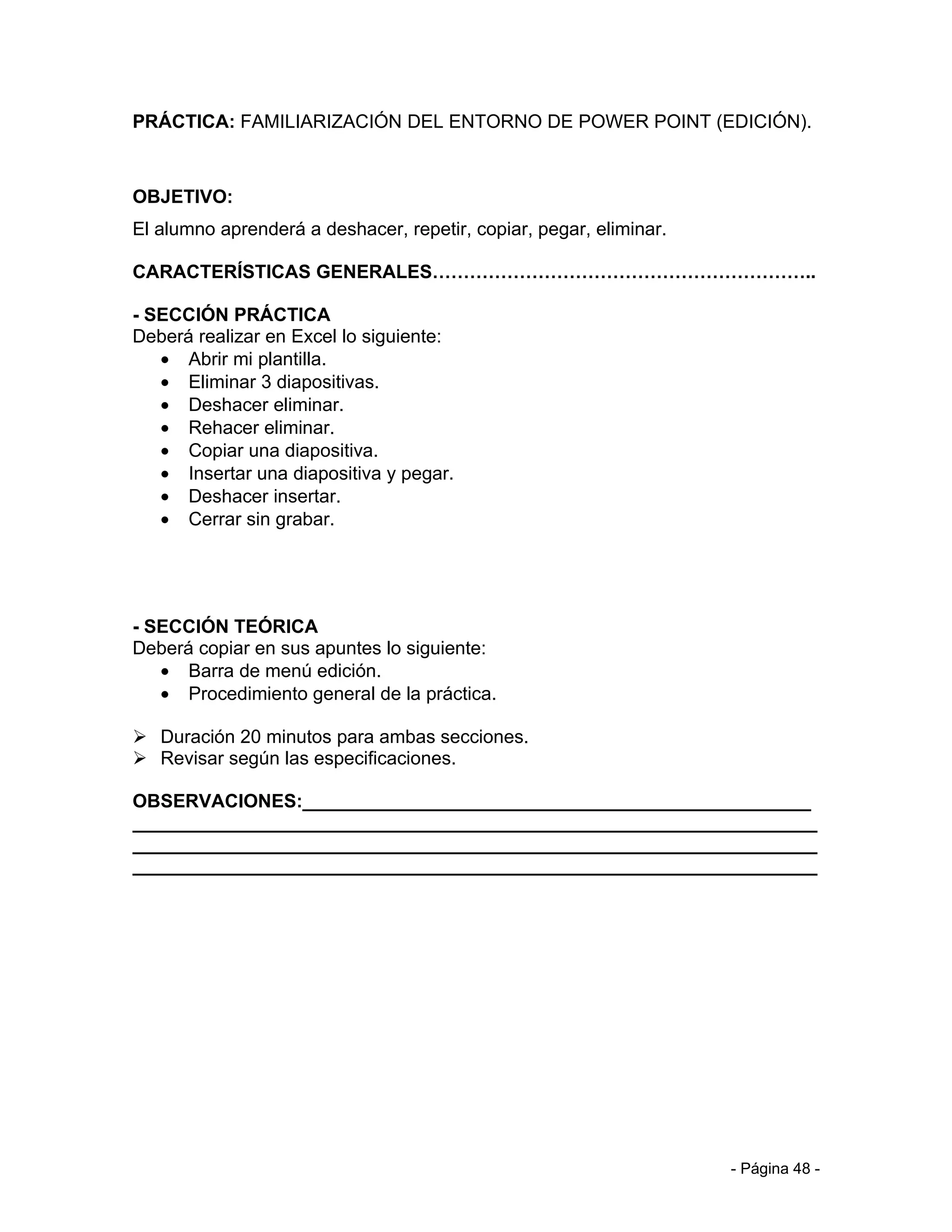 PRÁCTICA: FAMILIARIZACIÓN DEL ENTORNO DE POWER POINT (EDICIÓN).



OBJETIVO:
El alumno aprenderá a deshacer, repetir, copiar, pegar, eliminar.

CARACTERÍSTICAS GENERALES……………………………………………………..

- SECCIÓN PRÁCTICA
Deberá realizar en Excel lo siguiente:
   • Abrir mi plantilla.
   • Eliminar 3 diapositivas.
   • Deshacer eliminar.
   • Rehacer eliminar.
   • Copiar una diapositiva.
   • Insertar una diapositiva y pegar.
   • Deshacer insertar.
   • Cerrar sin grabar.




- SECCIÓN TEÓRICA
Deberá copiar en sus apuntes lo siguiente:
   • Barra de menú edición.
   • Procedimiento general de la práctica.

 Duración 20 minutos para ambas secciones.
 Revisar según las especificaciones.

OBSERVACIONES:_________________________________________________
__________________________________________________________________
__________________________________________________________________
__________________________________________________________________




                                                                    - Página 48 -
 