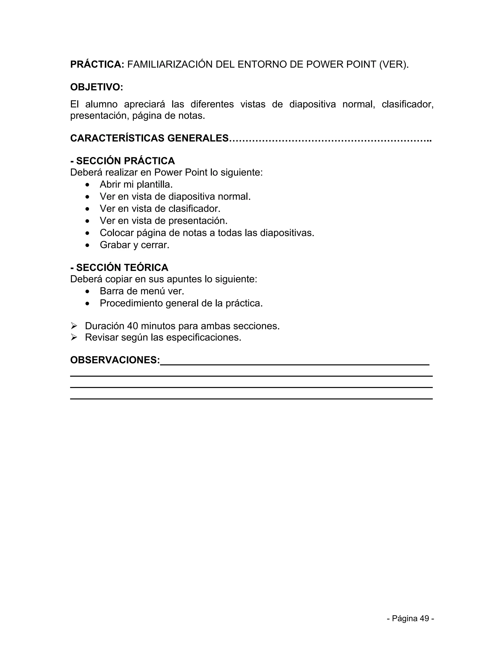PRÁCTICA: FAMILIARIZACIÓN DEL ENTORNO DE POWER POINT (VER).

OBJETIVO:
El alumno apreciará las diferentes vistas de diapositiva normal, clasificador,
presentación, página de notas.

CARACTERÍSTICAS GENERALES……………………………………………………..

- SECCIÓN PRÁCTICA
Deberá realizar en Power Point lo siguiente:
   • Abrir mi plantilla.
   • Ver en vista de diapositiva normal.
   • Ver en vista de clasificador.
   • Ver en vista de presentación.
   • Colocar página de notas a todas las diapositivas.
   • Grabar y cerrar.

- SECCIÓN TEÓRICA
Deberá copiar en sus apuntes lo siguiente:
   • Barra de menú ver.
   • Procedimiento general de la práctica.

 Duración 40 minutos para ambas secciones.
 Revisar según las especificaciones.

OBSERVACIONES:_________________________________________________
__________________________________________________________________
__________________________________________________________________
__________________________________________________________________




                                                                   - Página 49 -
 