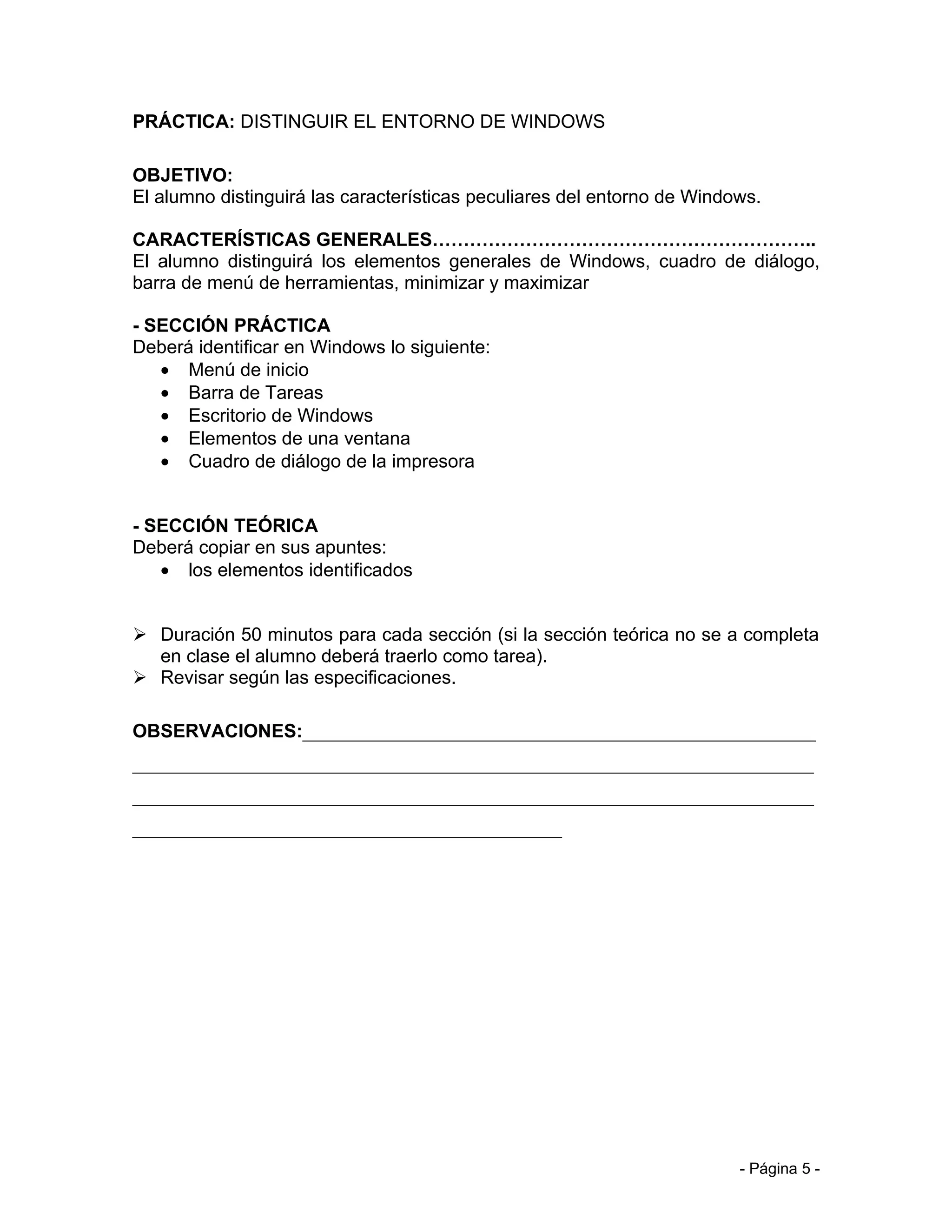 PRÁCTICA: DISTINGUIR EL ENTORNO DE WINDOWS

OBJETIVO:
El alumno distinguirá las características peculiares del entorno de Windows.

CARACTERÍSTICAS GENERALES……………………………………………………..
El alumno distinguirá los elementos generales de Windows, cuadro de diálogo,
barra de menú de herramientas, minimizar y maximizar

- SECCIÓN PRÁCTICA
Deberá identificar en Windows lo siguiente:
   • Menú de inicio
   • Barra de Tareas
   • Escritorio de Windows
   • Elementos de una ventana
   • Cuadro de diálogo de la impresora


- SECCIÓN TEÓRICA
Deberá copiar en sus apuntes:
   • los elementos identificados


 Duración 50 minutos para cada sección (si la sección teórica no se a completa
  en clase el alumno deberá traerlo como tarea).
 Revisar según las especificaciones.

OBSERVACIONES:_______________________________________________________
_________________________________________________________________________
_________________________________________________________________________
______________________________________________




                                                                         - Página 5 -
 