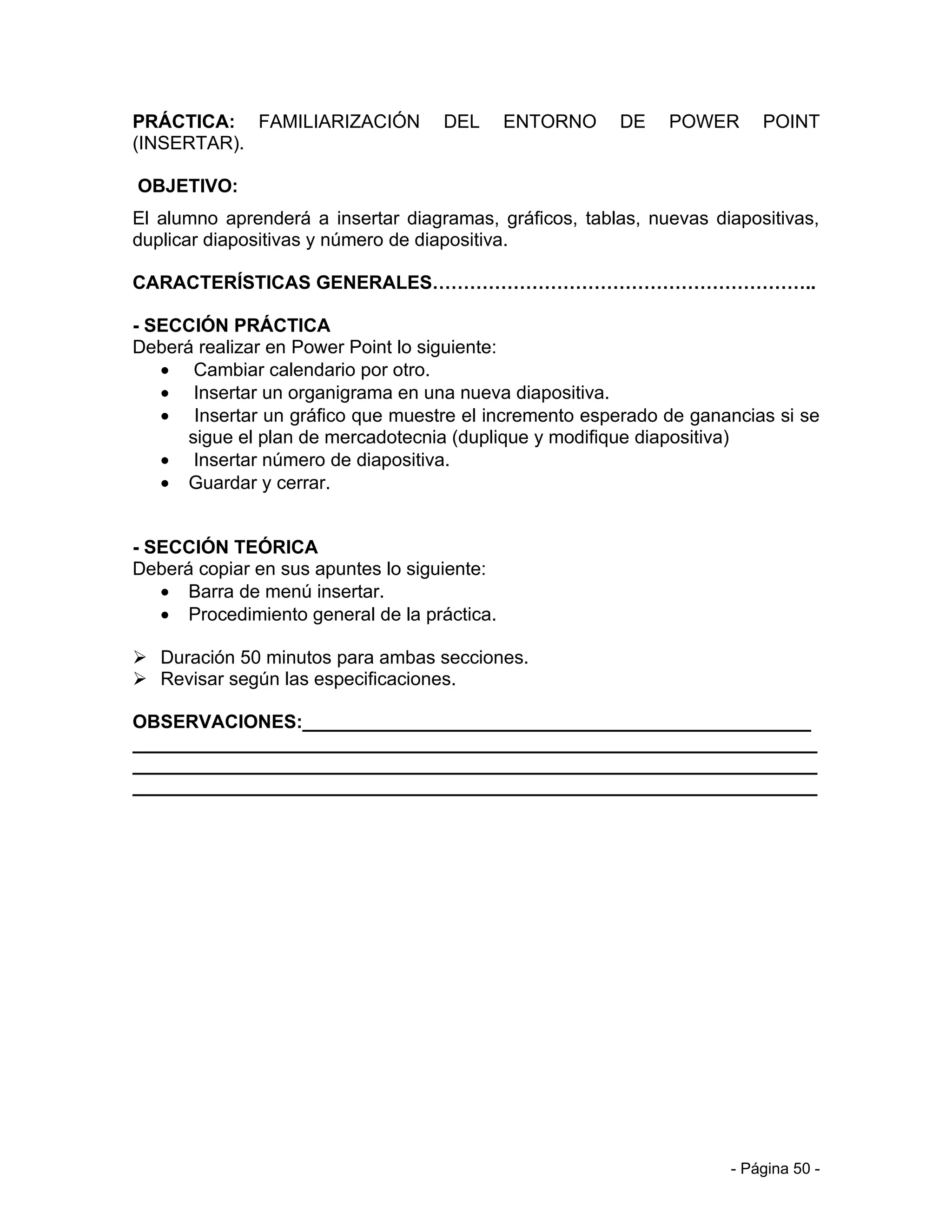 PRÁCTICA: FAMILIARIZACIÓN           DEL      ENTORNO    DE    POWER      POINT
(INSERTAR).

OBJETIVO:
El alumno aprenderá a insertar diagramas, gráficos, tablas, nuevas diapositivas,
duplicar diapositivas y número de diapositiva.

CARACTERÍSTICAS GENERALES……………………………………………………..

- SECCIÓN PRÁCTICA
Deberá realizar en Power Point lo siguiente:
   • Cambiar calendario por otro.
   • Insertar un organigrama en una nueva diapositiva.
   • Insertar un gráfico que muestre el incremento esperado de ganancias si se
      sigue el plan de mercadotecnia (duplique y modifique diapositiva)
   • Insertar número de diapositiva.
   • Guardar y cerrar.


- SECCIÓN TEÓRICA
Deberá copiar en sus apuntes lo siguiente:
   • Barra de menú insertar.
   • Procedimiento general de la práctica.

 Duración 50 minutos para ambas secciones.
 Revisar según las especificaciones.

OBSERVACIONES:_________________________________________________
__________________________________________________________________
__________________________________________________________________
__________________________________________________________________




                                                                     - Página 50 -
 
