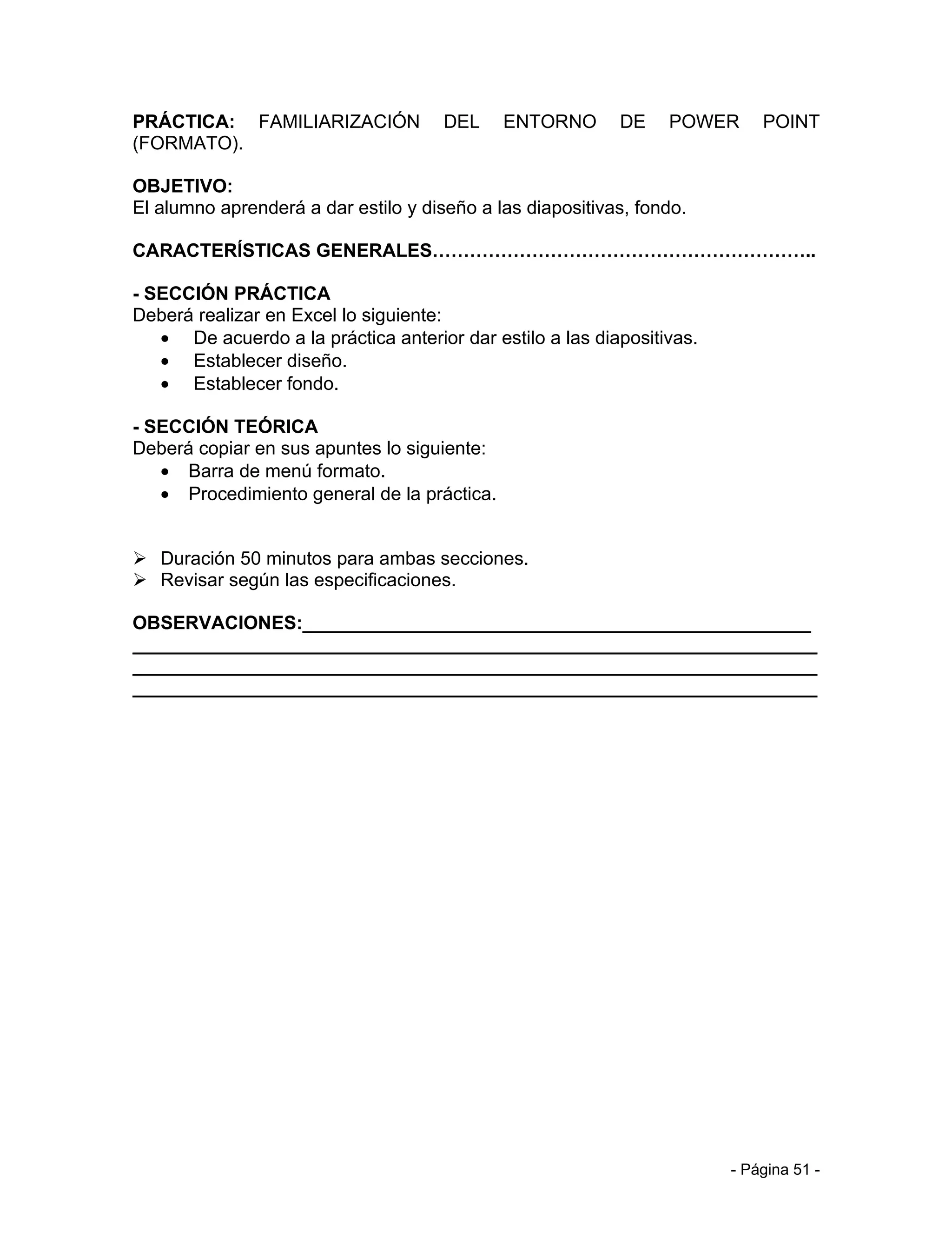PRÁCTICA: FAMILIARIZACIÓN             DEL    ENTORNO       DE    POWER      POINT
(FORMATO).

OBJETIVO:
El alumno aprenderá a dar estilo y diseño a las diapositivas, fondo.

CARACTERÍSTICAS GENERALES……………………………………………………..

- SECCIÓN PRÁCTICA
Deberá realizar en Excel lo siguiente:
   • De acuerdo a la práctica anterior dar estilo a las diapositivas.
   • Establecer diseño.
   • Establecer fondo.

- SECCIÓN TEÓRICA
Deberá copiar en sus apuntes lo siguiente:
   • Barra de menú formato.
   • Procedimiento general de la práctica.


 Duración 50 minutos para ambas secciones.
 Revisar según las especificaciones.

OBSERVACIONES:_________________________________________________
__________________________________________________________________
__________________________________________________________________
__________________________________________________________________




                                                                        - Página 51 -
 