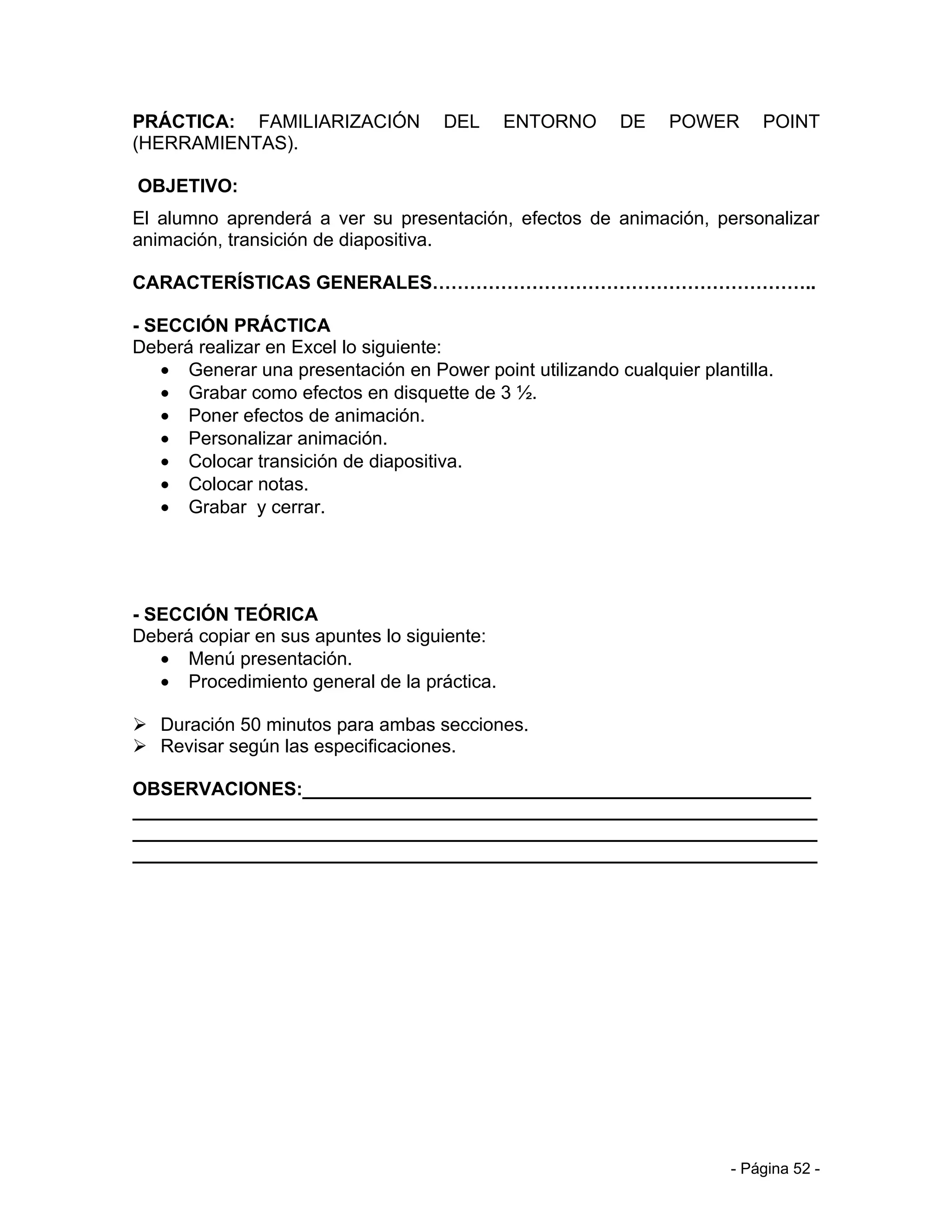 PRÁCTICA: FAMILIARIZACIÓN           DEL      ENTORNO     DE    POWER      POINT
(HERRAMIENTAS).

OBJETIVO:
El alumno aprenderá a ver su presentación, efectos de animación, personalizar
animación, transición de diapositiva.

CARACTERÍSTICAS GENERALES……………………………………………………..

- SECCIÓN PRÁCTICA
Deberá realizar en Excel lo siguiente:
   • Generar una presentación en Power point utilizando cualquier plantilla.
   • Grabar como efectos en disquette de 3 ½.
   • Poner efectos de animación.
   • Personalizar animación.
   • Colocar transición de diapositiva.
   • Colocar notas.
   • Grabar y cerrar.




- SECCIÓN TEÓRICA
Deberá copiar en sus apuntes lo siguiente:
   • Menú presentación.
   • Procedimiento general de la práctica.

 Duración 50 minutos para ambas secciones.
 Revisar según las especificaciones.

OBSERVACIONES:_________________________________________________
__________________________________________________________________
__________________________________________________________________
__________________________________________________________________




                                                                      - Página 52 -
 