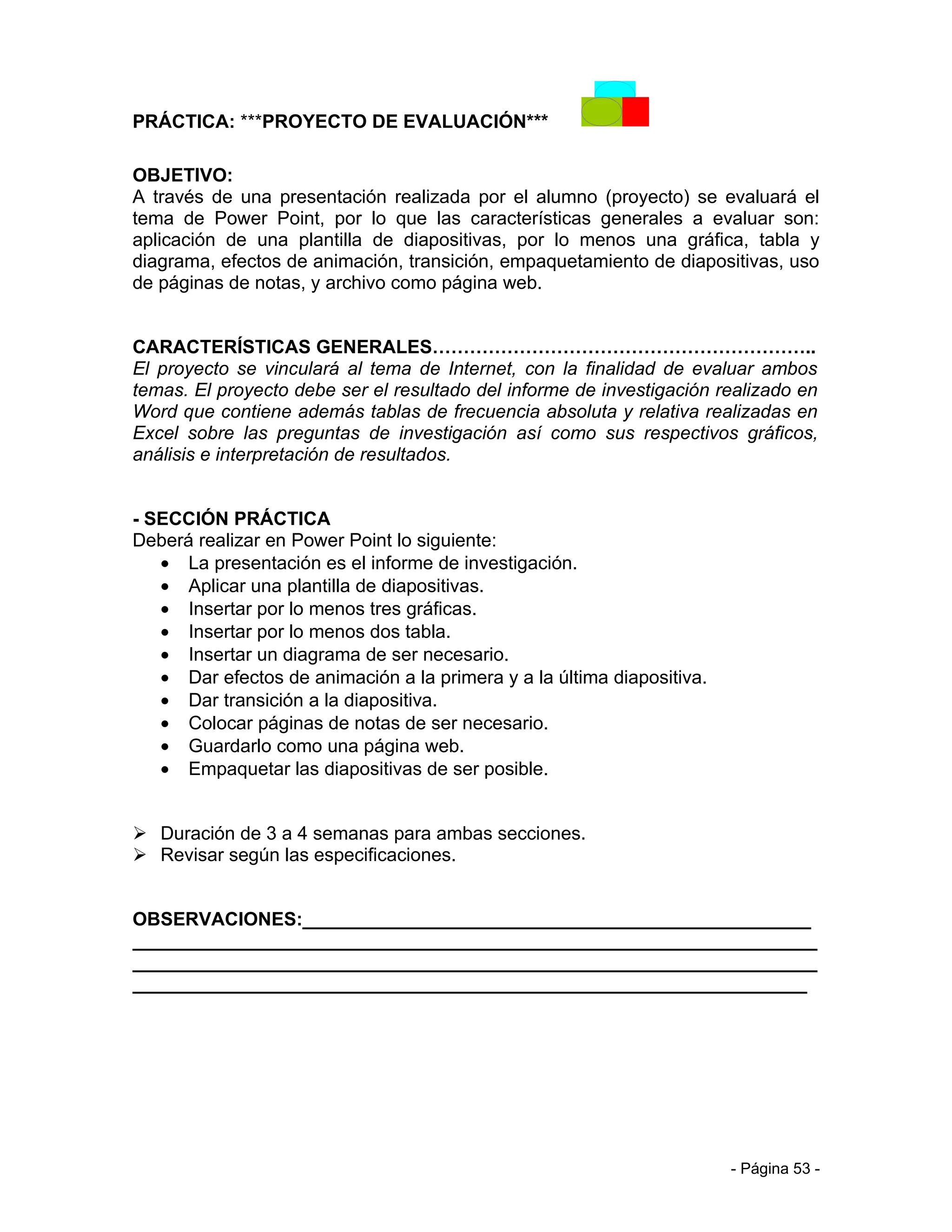 PRÁCTICA: ***PROYECTO DE EVALUACIÓN***

OBJETIVO:
A través de una presentación realizada por el alumno (proyecto) se evaluará el
tema de Power Point, por lo que las características generales a evaluar son:
aplicación de una plantilla de diapositivas, por lo menos una gráfica, tabla y
diagrama, efectos de animación, transición, empaquetamiento de diapositivas, uso
de páginas de notas, y archivo como página web.


CARACTERÍSTICAS GENERALES……………………………………………………..
El proyecto se vinculará al tema de Internet, con la finalidad de evaluar ambos
temas. El proyecto debe ser el resultado del informe de investigación realizado en
Word que contiene además tablas de frecuencia absoluta y relativa realizadas en
Excel sobre las preguntas de investigación así como sus respectivos gráficos,
análisis e interpretación de resultados.


- SECCIÓN PRÁCTICA
Deberá realizar en Power Point lo siguiente:
   • La presentación es el informe de investigación.
   • Aplicar una plantilla de diapositivas.
   • Insertar por lo menos tres gráficas.
   • Insertar por lo menos dos tabla.
   • Insertar un diagrama de ser necesario.
   • Dar efectos de animación a la primera y a la última diapositiva.
   • Dar transición a la diapositiva.
   • Colocar páginas de notas de ser necesario.
   • Guardarlo como una página web.
   • Empaquetar las diapositivas de ser posible.


 Duración de 3 a 4 semanas para ambas secciones.
 Revisar según las especificaciones.


OBSERVACIONES:_________________________________________________
__________________________________________________________________
__________________________________________________________________
_________________________________________________________________




                                                                        - Página 53 -
 