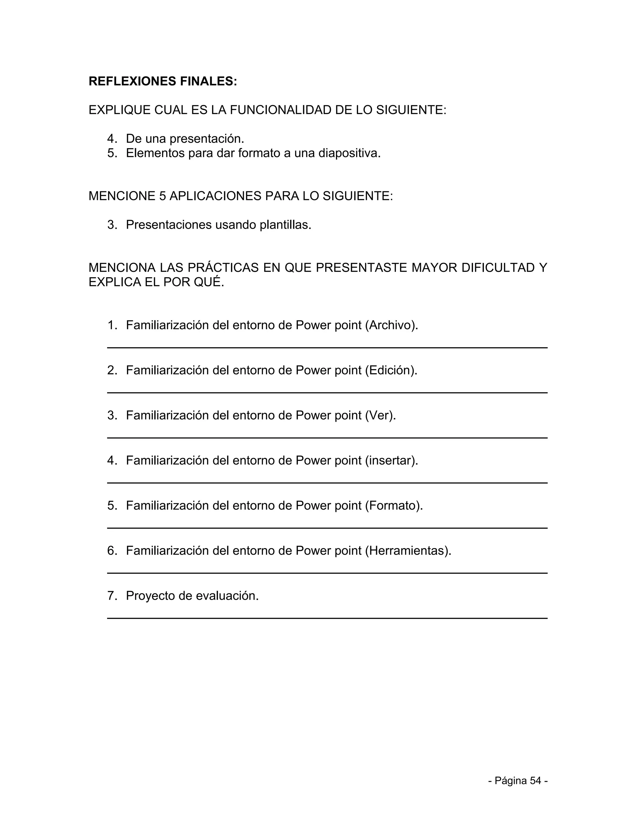 REFLEXIONES FINALES:

EXPLIQUE CUAL ES LA FUNCIONALIDAD DE LO SIGUIENTE:

  4. De una presentación.
  5. Elementos para dar formato a una diapositiva.


MENCIONE 5 APLICACIONES PARA LO SIGUIENTE:

  3. Presentaciones usando plantillas.


MENCIONA LAS PRÁCTICAS EN QUE PRESENTASTE MAYOR DIFICULTAD Y
EXPLICA EL POR QUÉ.


  1. Familiarización del entorno de Power point (Archivo).


  2. Familiarización del entorno de Power point (Edición).


  3. Familiarización del entorno de Power point (Ver).


  4. Familiarización del entorno de Power point (insertar).


  5. Familiarización del entorno de Power point (Formato).


  6. Familiarización del entorno de Power point (Herramientas).


  7. Proyecto de evaluación.




                                                                  - Página 54 -
 