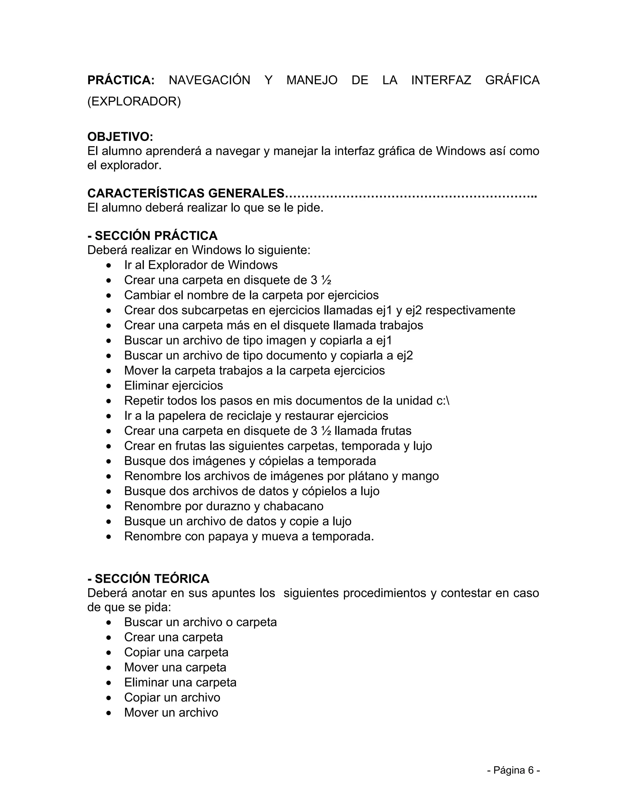 PRÁCTICA:     NAVEGACIÓN       Y   MANEJO     DE   LA   INTERFAZ     GRÁFICA
(EXPLORADOR)

OBJETIVO:
El alumno aprenderá a navegar y manejar la interfaz gráfica de Windows así como
el explorador.

CARACTERÍSTICAS GENERALES……………………………………………………..
El alumno deberá realizar lo que se le pide.

- SECCIÓN PRÁCTICA
Deberá realizar en Windows lo siguiente:
   • Ir al Explorador de Windows
   • Crear una carpeta en disquete de 3 ½
   • Cambiar el nombre de la carpeta por ejercicios
   • Crear dos subcarpetas en ejercicios llamadas ej1 y ej2 respectivamente
   • Crear una carpeta más en el disquete llamada trabajos
   • Buscar un archivo de tipo imagen y copiarla a ej1
   • Buscar un archivo de tipo documento y copiarla a ej2
   • Mover la carpeta trabajos a la carpeta ejercicios
   • Eliminar ejercicios
   • Repetir todos los pasos en mis documentos de la unidad c:
   • Ir a la papelera de reciclaje y restaurar ejercicios
   • Crear una carpeta en disquete de 3 ½ llamada frutas
   • Crear en frutas las siguientes carpetas, temporada y lujo
   • Busque dos imágenes y cópielas a temporada
   • Renombre los archivos de imágenes por plátano y mango
   • Busque dos archivos de datos y cópielos a lujo
   • Renombre por durazno y chabacano
   • Busque un archivo de datos y copie a lujo
   • Renombre con papaya y mueva a temporada.


- SECCIÓN TEÓRICA
Deberá anotar en sus apuntes los siguientes procedimientos y contestar en caso
de que se pida:
   • Buscar un archivo o carpeta
   • Crear una carpeta
   • Copiar una carpeta
   • Mover una carpeta
   • Eliminar una carpeta
   • Copiar un archivo
   • Mover un archivo



                                                                      - Página 6 -
 