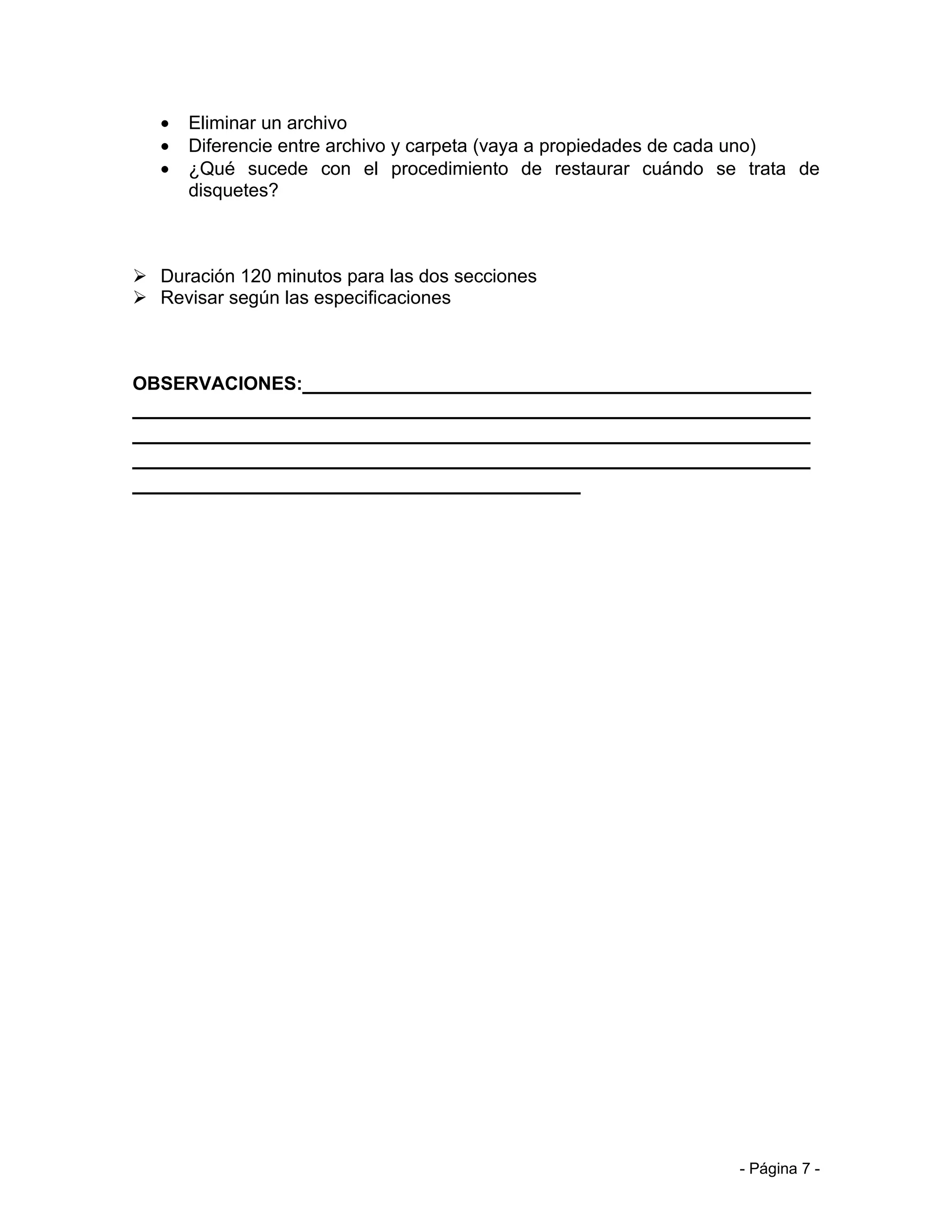 •   Eliminar un archivo
   •   Diferencie entre archivo y carpeta (vaya a propiedades de cada uno)
   •   ¿Qué sucede con el procedimiento de restaurar cuándo se trata de
       disquetes?



 Duración 120 minutos para las dos secciones
 Revisar según las especificaciones



OBSERVACIONES:__________________________________________
________________________________________________________
________________________________________________________
________________________________________________________
_____________________________________




                                                                 - Página 7 -
 