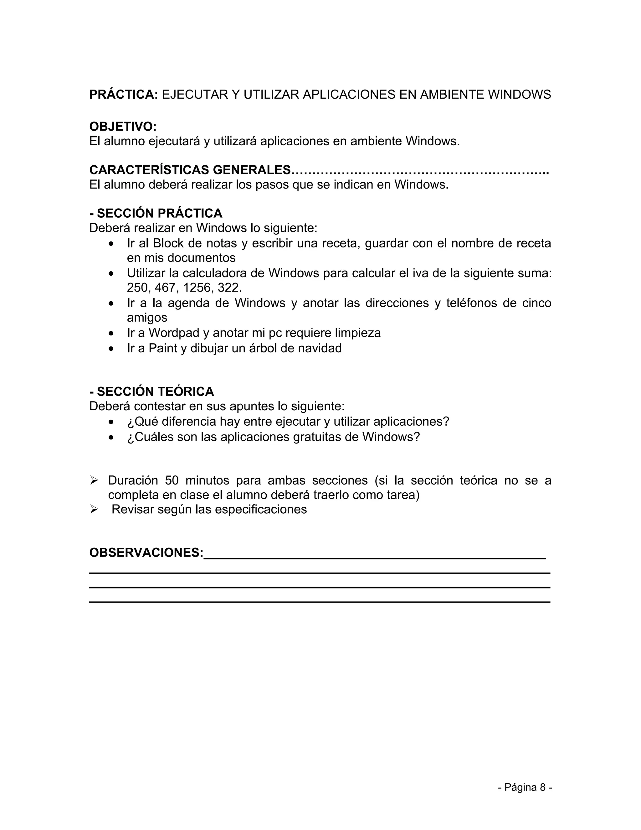 PRÁCTICA: EJECUTAR Y UTILIZAR APLICACIONES EN AMBIENTE WINDOWS

OBJETIVO:
El alumno ejecutará y utilizará aplicaciones en ambiente Windows.

CARACTERÍSTICAS GENERALES……………………………………………………..
El alumno deberá realizar los pasos que se indican en Windows.

- SECCIÓN PRÁCTICA
Deberá realizar en Windows lo siguiente:
   • Ir al Block de notas y escribir una receta, guardar con el nombre de receta
      en mis documentos
   • Utilizar la calculadora de Windows para calcular el iva de la siguiente suma:
      250, 467, 1256, 322.
   • Ir a la agenda de Windows y anotar las direcciones y teléfonos de cinco
      amigos
   • Ir a Wordpad y anotar mi pc requiere limpieza
   • Ir a Paint y dibujar un árbol de navidad


- SECCIÓN TEÓRICA
Deberá contestar en sus apuntes lo siguiente:
   • ¿Qué diferencia hay entre ejecutar y utilizar aplicaciones?
   • ¿Cuáles son las aplicaciones gratuitas de Windows?


 Duración 50 minutos para ambas secciones (si la sección teórica no se a
  completa en clase el alumno deberá traerlo como tarea)
 Revisar según las especificaciones


OBSERVACIONES:_________________________________________________
__________________________________________________________________
__________________________________________________________________
__________________________________________________________________




                                                                        - Página 8 -
 