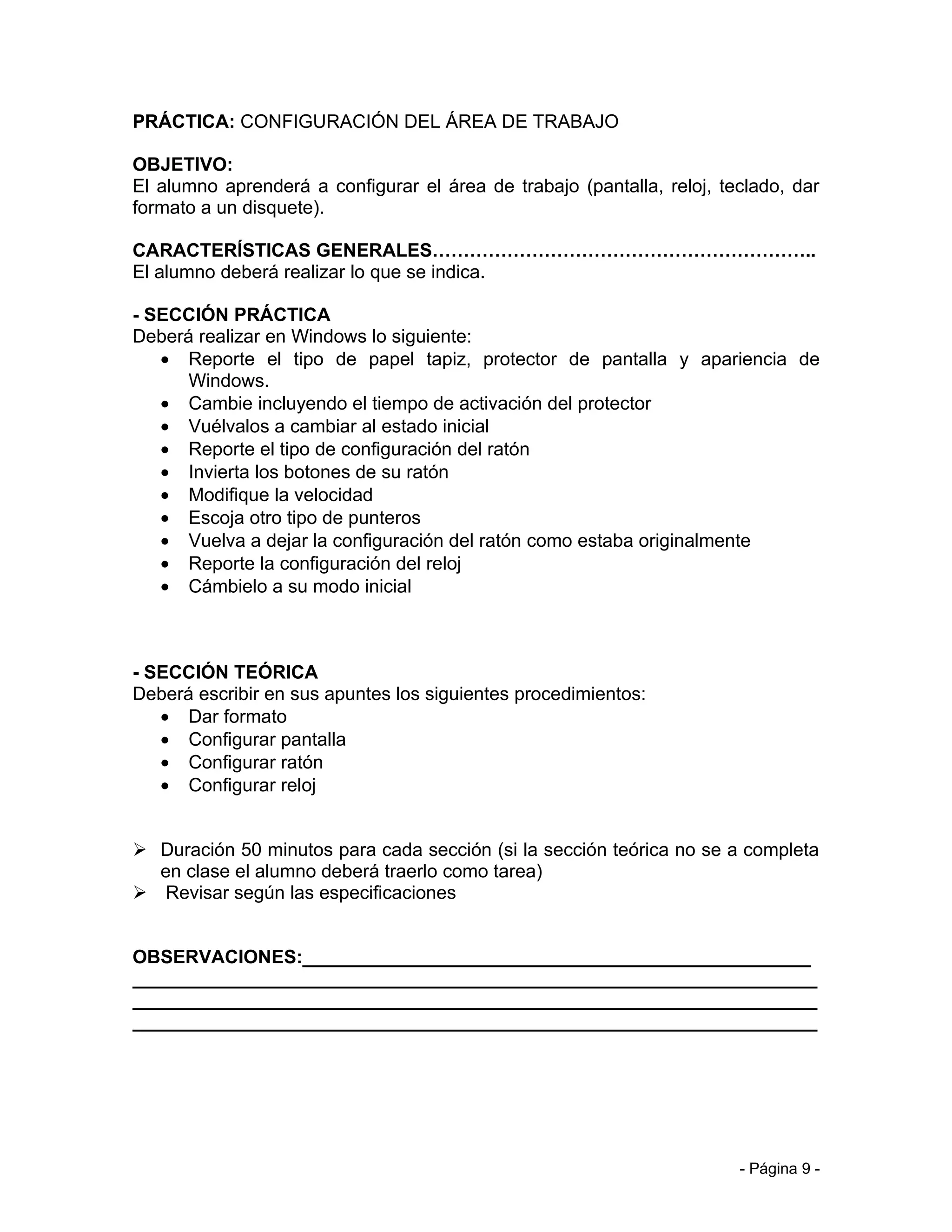 PRÁCTICA: CONFIGURACIÓN DEL ÁREA DE TRABAJO

OBJETIVO:
El alumno aprenderá a configurar el área de trabajo (pantalla, reloj, teclado, dar
formato a un disquete).

CARACTERÍSTICAS GENERALES……………………………………………………..
El alumno deberá realizar lo que se indica.

- SECCIÓN PRÁCTICA
Deberá realizar en Windows lo siguiente:
   • Reporte el tipo de papel tapiz, protector de pantalla y apariencia de
      Windows.
   • Cambie incluyendo el tiempo de activación del protector
   • Vuélvalos a cambiar al estado inicial
   • Reporte el tipo de configuración del ratón
   • Invierta los botones de su ratón
   • Modifique la velocidad
   • Escoja otro tipo de punteros
   • Vuelva a dejar la configuración del ratón como estaba originalmente
   • Reporte la configuración del reloj
   • Cámbielo a su modo inicial



- SECCIÓN TEÓRICA
Deberá escribir en sus apuntes los siguientes procedimientos:
   • Dar formato
   • Configurar pantalla
   • Configurar ratón
   • Configurar reloj


 Duración 50 minutos para cada sección (si la sección teórica no se a completa
  en clase el alumno deberá traerlo como tarea)
 Revisar según las especificaciones


OBSERVACIONES:_________________________________________________
__________________________________________________________________
__________________________________________________________________
__________________________________________________________________




                                                                        - Página 9 -
 