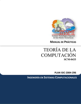 MANUAL DE PRÁCTICAS

           TEORÍA DE LA
          COMPUTACIÓN
                            SCM-0433




                    PLAN ISIC-2004-296
INGENIERÍA EN SISTEMAS COMPUTACIONALES
 